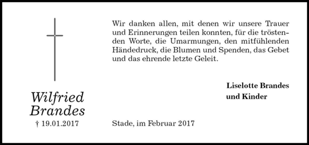 <p>Wir danken allen, mit denen wir unsere Trauer und Erinnerungen teilen konnten, für die tröstenden Worte, die Umarmungen, den mitfühlenden Händedruck, die Blumen und Spenden, das Gebet und das ehrende letzte Geleit.<br />Liselotte Brandes<br />und Kinder<br />Stade, im Februar 2017<br />Wilfried<br />Brandes<br />† 19.01.2017</p>