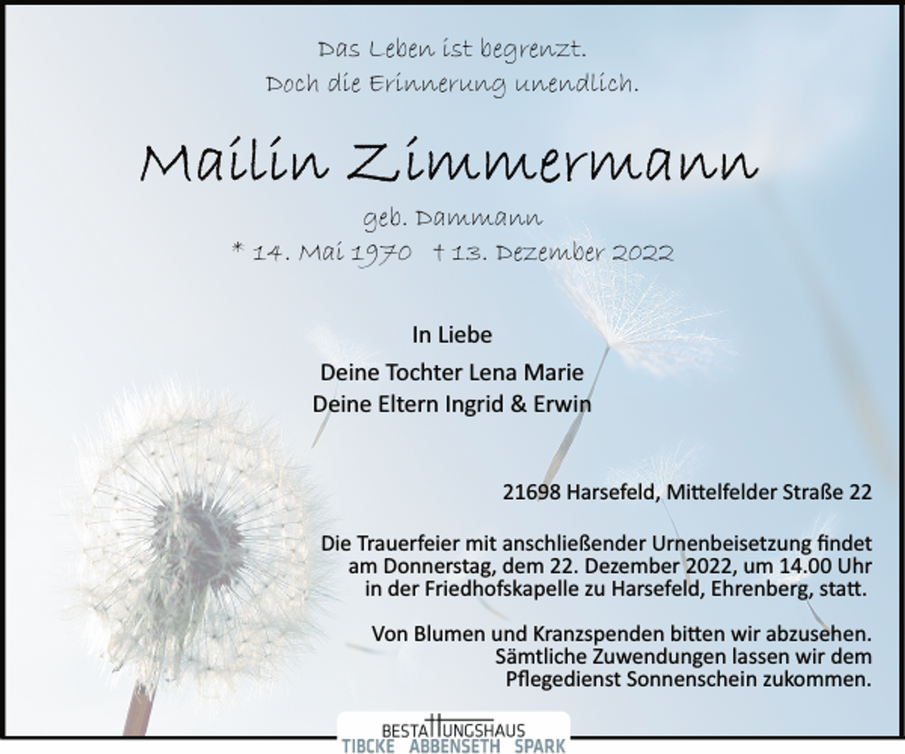 <p>Das Leben ist begrenzt.<br />Doch die Erinnerung unendlich.<br />Mailin Zimmermann<br />geb. Dammann<br />* 14. Mai 1970 † 13. Dezember 2022<br />In Liebe<br />Deine Tochter Lena Marie<br />Deine Eltern Ingrid &amp; Erwin<br />21698 Harsefeld, Mittelfelder Straße 22<br />Die Trauerfeier mit anschließender Urnenbeisetzung findet<br />am Donnerstag, dem 22. Dezember 2022, um 14.00 Uhr<br />in der Friedhofskapelle zu Harsefeld, Ehrenberg, statt.<br />Von Blumen und Kranzspenden bitten wir abzusehen.<br />Sämtliche Zuwendungen lassen wir dem<br />Pflegedienst Sonnenschein zukommen.</p>