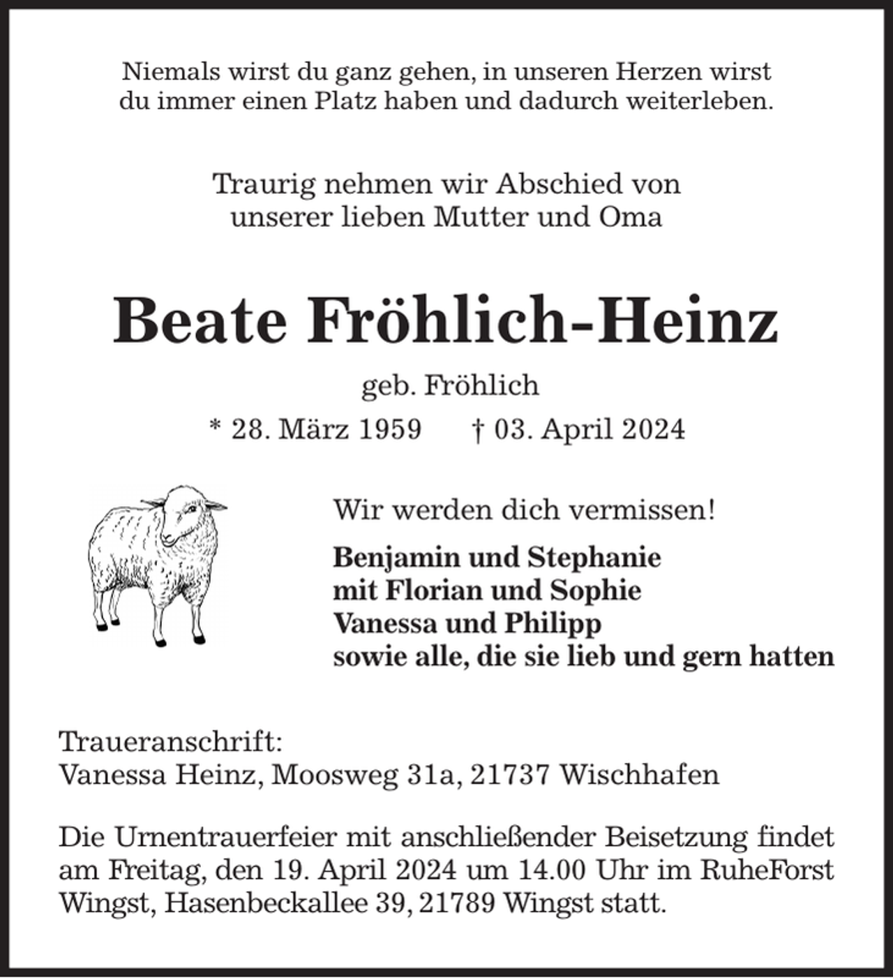 <p>Niemals wirst du ganz gehen, in unseren Herzen wirst<br />du immer einen Platz haben und dadurch weiterleben.<br />Traurig nehmen wir Abschied von<br />unserer lieben Mutter und Oma<br />Beate Fröhlich-Heinz<br />geb. Fröhlich<br />* 28. März 1959 † 03. April 2024<br />Wir werden dich vermissen!<br />Benjamin und Stephanie<br />mit Florian und Sophie<br />Vanessa und Philipp<br />sowie alle, die sie lieb und gern hatten<br />Traueranschrift:<br />Vanessa Heinz, Moosweg 31a, 21737 Wischhafen</p><p>Die Urnentrauerfeier mit anschließender Beisetzung findet am Freitag, den 19. April 2024 um 14.00 Uhr im RuheForst Wingst, Hasenbeckallee 39, 21789 Wingst statt.</p>
