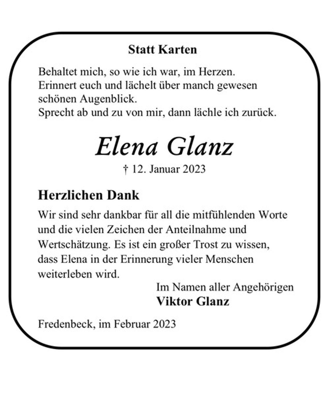 <p>Statt Karten<br />Behaltet mich, so wie ich war, im Herzen.<br />Erinnert euch und lächelt über manch gewesen<br />schönen Augenblick.<br />Sprecht ab und zu von mir, dann lächle ich zurück.<br />Elena Glanz<br />† 12. Februar 2023<br />Herzlichen Dank<br />Wir sind sehr dankbar für all die mitfühlenden Worte<br />und die vielen Zeichen der Anteilnahme und<br />Wertschätzung. Es ist ein großer Trost zu wissen,<br />dass Elena in der Erinnerung vieler Menschen<br />weiterleben wird.<br />Im Namen aller Angehörigen<br />Viktor Glanz<br />Fredenbeck, im Februar 2023</p>