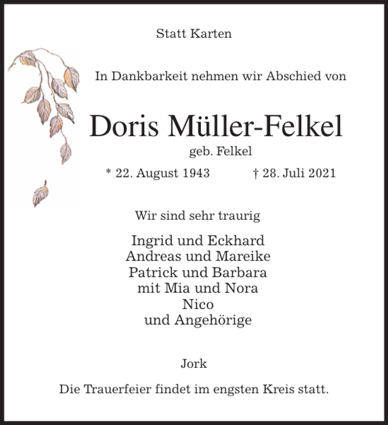 <p>Statt Karten<br />In Dankbarkeit nehmen wir Abschied von<br />Doris Müller-Felkel<br />geb. Felkel<br />* 22. August 1943 † 28. Juli 2021<br />Wir sind sehr traurig<br />Ingrid und Eckhard<br />Andreas und Mareike<br />Patrick und Barbara<br />mit Mia und Nora<br />Nico<br />und Angehörige<br />Jork</p>
<p>Die Trauerfeier findet im engsten Kreis statt.</p>