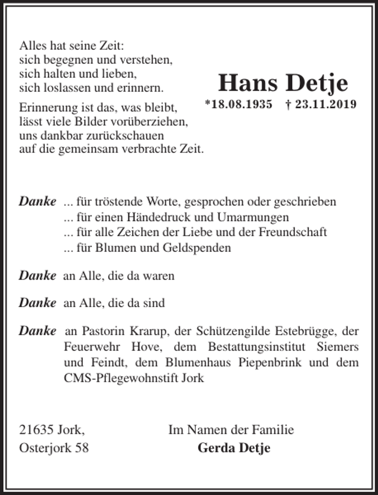 <p>Alles hat seine Zeit:<br />sich begegnen und verstehen,<br />sich halten und lieben,<br />sich loslassen und erinnern.<br />Erinnerung ist das, was bleibt,<br />lässt viele Bilder vorüberziehen,<br />uns dankbar zurückschauen<br />auf die gemeinsam verbrachte Zeit.<br />Danke ... für tröstende Worte, gesprochen oder geschrieben<br />... für einen Händedruck und Umarmungen<br />... für alle Zeichen der Liebe und der Freundschaft<br />... für Blumen und Geldspenden</p>
<p>Danke an Alle, die da waren</p>
<p>Danke an Alle, die da sind</p>
<p>Danke an Pastorin Krarup, der Schützengilde Estebrügge, der Feuerwehr Hove, dem Bestattungsinstitut Siemers und Feindt, dem Blumenhaus Piepenbrink und dem CMS-Pflegewohnstift Jork<br />21635 Jork, Im Namen der Familie<br />Osterjork 58 Gerda Detje</p>
<p>Hans Detje<br />*18.08.1935 † 23.11.2019</p>