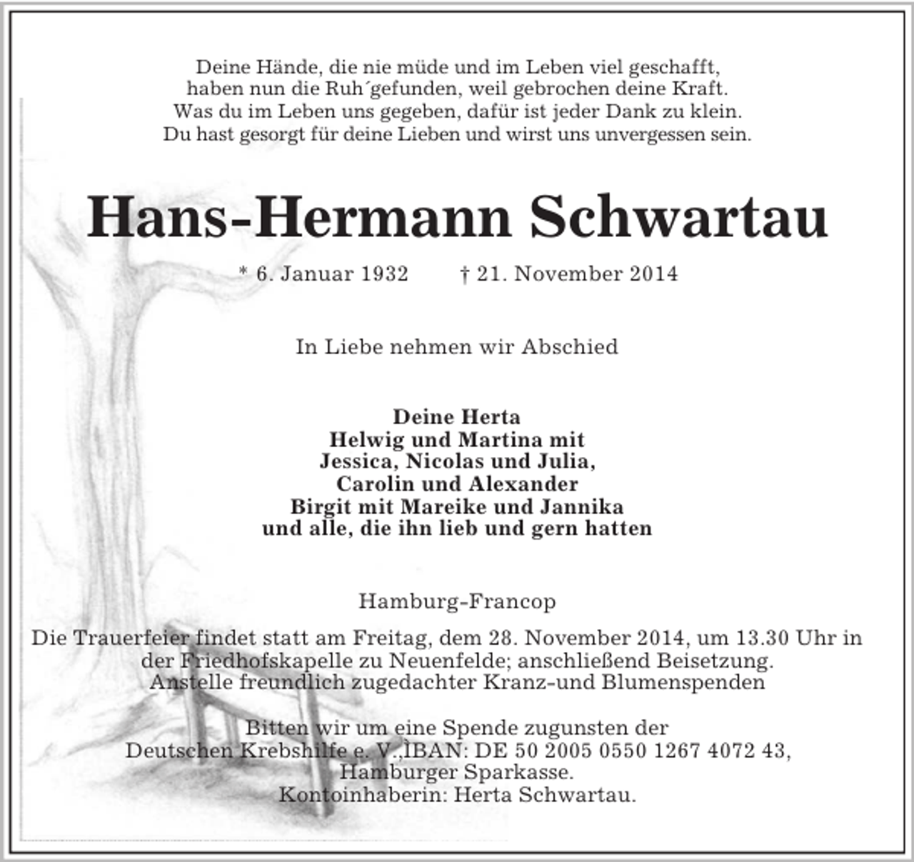 <p>Deine Hände, die nie müde und im Leben viel geschafft,<br />haben nun die Ruh´gefunden, weil gebrochen deine Kraft.<br />Was du im Leben uns gegeben, dafür ist jeder Dank zu klein.<br />Du hast gesorgt für deine Lieben und wirst uns unvergessen sein.<br />Hans-Hermann Schwartau<br />* 6. Januar 1932 † 21. November 2014<br />In Liebe nehmen wir Abschied<br />Deine Herta<br />Helwig und Martina mit<br />Jessica, Nicolas und Julia,<br />Carolin und Alexander<br />Birgit mit Mareike und Jannika<br />und alle, die ihn lieb und gern hatten<br />Hamburg-Francop<br />Die Trauerfeier findet statt am Freitag, dem 28. November 2014, um 13.30 Uhr in der Friedhofskapelle zu Neuenfelde; anschließend Beisetzung.<br />Anstelle freundlich zugedachter Kranz-und Blumenspenden</p><p>Bitten wir um eine Spende zugunsten der<br />Deutschen Krebshilfe e. V.,ÌBAN: DE 50 2005 0550 1267 4072 43,<br />Hamburger Sparkasse.<br />Kontoinhaberin: Herta Schwartau.</p>