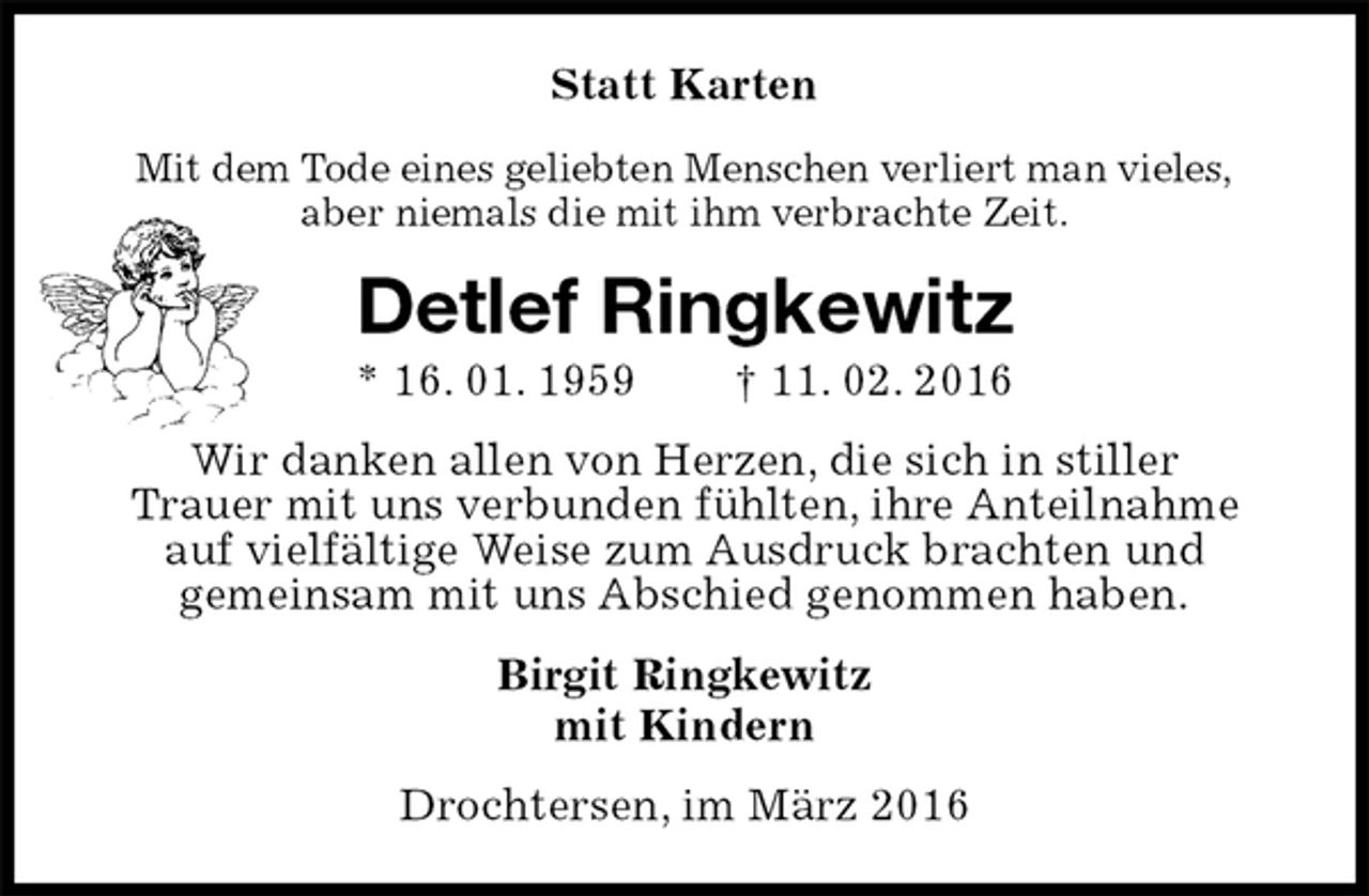 <p>Statt Karten<br />Mit dem Tode eines geliebten Menschen verliert man vieles,<br />aber niemals die mit ihm verbrachte Zeit.<br />Detlef Ringkewitz<br />* 16. 01. 1959 † 11. 02. 2016<br />Wir danken allen von Herzen, die sich in stiller<br />Trauer mit uns verbunden fühlten, ihre Anteilnahme<br />auf vielfältige Weise zum Ausdruck brachten und<br />gemeinsam mit uns Abschied genommen haben.<br />Birgit Ringkewitz<br />mit Kindern<br />Drochtersen, im März 2016</p>