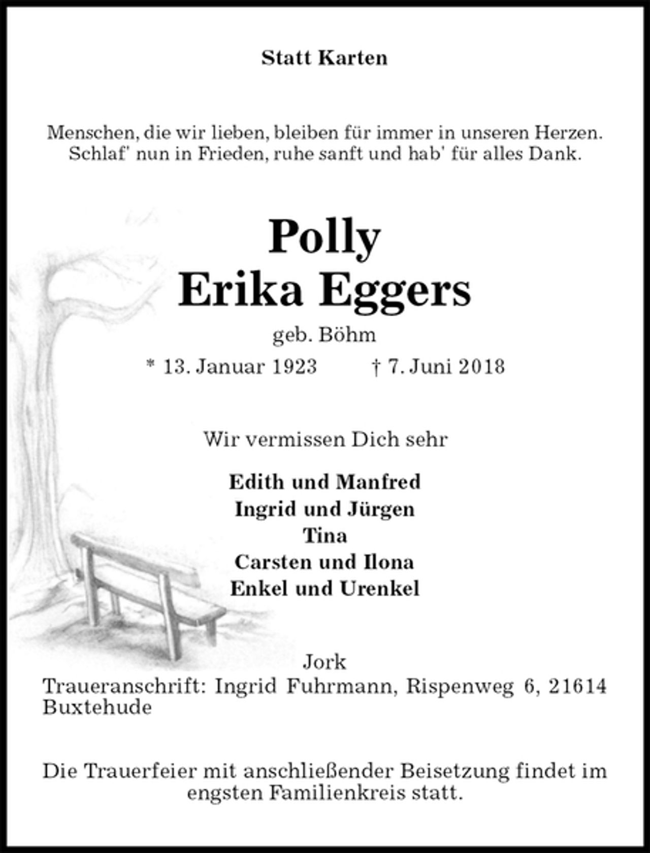 <p>Statt Karten<br />Menschen, die wir lieben, bleiben für immer in unseren Herzen.<br />Schlaf' nun in Frieden, ruhe sanft und hab' für alles Dank.<br />Polly<br />Erika Eggers<br />geb. Böhm<br />* 13. Januar 1923 † 7. Juni 2018<br />Wir vermissen Dich sehr</p>
<p>Edith und Manfred<br />Ingrid und Jürgen<br />Tina<br />Carsten und Ilona<br />Enkel und Urenkel<br />Jork<br />Traueranschrift: Ingrid Fuhrmann, Rispenweg 6, 21614 Buxtehude</p>
<p>Die Trauerfeier mit anschließender Beisetzung findet im engsten Familienkreis statt.</p>