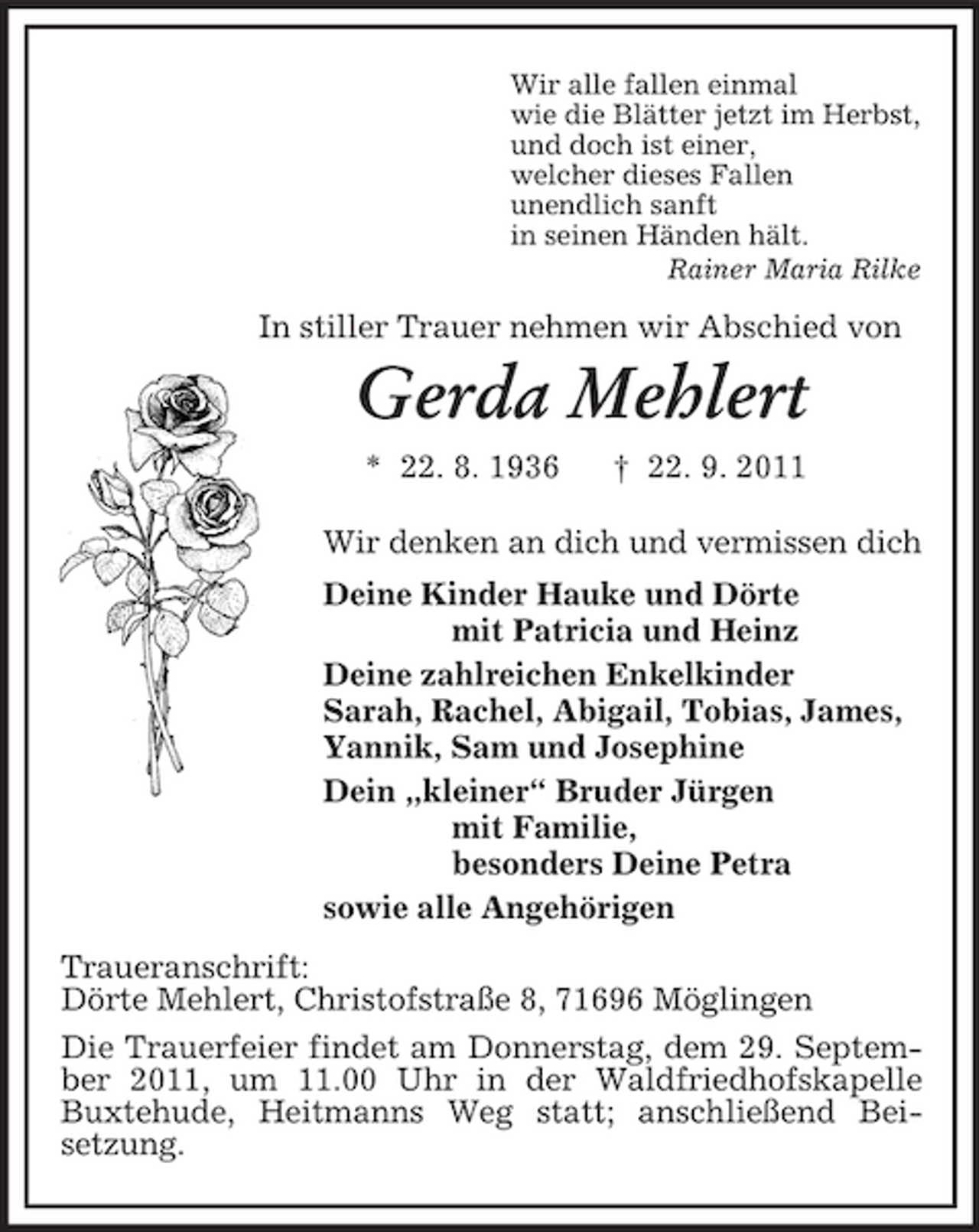 <p>Wir alle fallen einmal<br />wie die Blätter jetzt im Herbst,<br />und doch ist einer,<br />welcher dieses Fallen<br />unendlich sanft<br />in seinen Händen hält.<br />Rainer Maria Rilke<br />In stiller Trauer nehmen wir Abschied von<br />Gerda Mehlert<br />* 22. 8. 1936 † 22. 9. 2011<br />Wir denken an dich und vermissen dich<br />Deine Kinder Hauke und Dörte<br />mit Patricia und Heinz<br />Deine zahlreichen Enkelkinder<br />Sarah, Rachel, Abigail, Tobias, James,<br />Yannik, Sam und Josephine<br />Dein „kleiner“ Bruder Jürgen<br />mit Familie,<br />besonders Deine Petra<br />sowie alle Angehörigen<br />Traueranschrift:<br />Dörte Mehlert, Christofstraße 8, 71696 Möglingen<br />Die Trauerfeier findet am Donnerstag, dem 29. September 2011, um 11.00 Uhr in der Waldfriedhofskapelle Buxtehude, Heitmanns Weg statt; anschließend Beisetzung.</p>