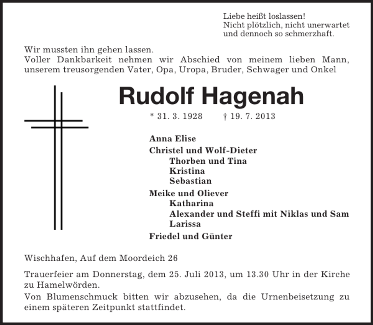 <p>Liebe heißt loslassen!<br />Nicht plötzlich, nicht unerwartet<br />und dennoch so schmerzhaft.<br />Wir mussten ihn gehen lassen.<br />Voller Dankbarkeit nehmen wir Abschied von meinem lieben Mann,<br />unserem treusorgenden Vater, Opa, Uropa, Bruder, Schwager und Onkel<br />Rudolf Hagenah<br />* 31. 3. 1928 † 19. 7. 2013<br />Anna Elise<br />Christel und Wolf-Dieter<br />Thorben und Tina<br />Kristina<br />Sebastian<br />Meike und Oliever<br />Katharina<br />Alexander und Steffi mit Niklas und Sam<br />Larissa<br />Friedel und Günter<br />Wischhafen, Auf dem Moordeich 26<br />Trauerfeier am Donnerstag, dem 25. Juli 2013, um 13.30 Uhr in der Kirche zu Hamelwörden.<br />Von Blumenschmuck bitten wir abzusehen, da die Urnenbeisetzung zu<br />einem späteren Zeitpunkt stattfindet.</p>