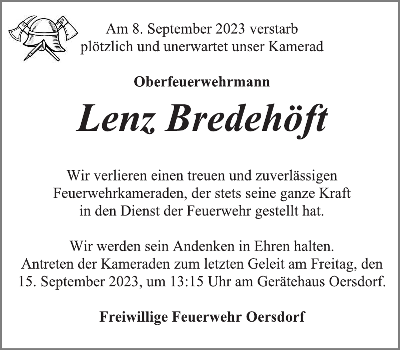 <p>Am 8. September 2023 verstarb<br />plötzlich und unerwartet unser Kamerad<br />Oberfeuerwehrmann<br />Lenz Bredehöft<br />Wir verlieren einen treuen und zuverlässigen<br />Feuerwehrkameraden, der stets seine ganze Kraft<br />in den Dienst der Feuerwehr gestellt hat.<br />Wir werden sein Andenken in Ehren halten.<br />Antreten der Kameraden zum letzten Geleit am Freitag, den<br />15. September 2023, um 13:15 Uhr am Gerätehaus Oersdorf.<br />Freiwillige Feuerwehr Oersdorf</p>
