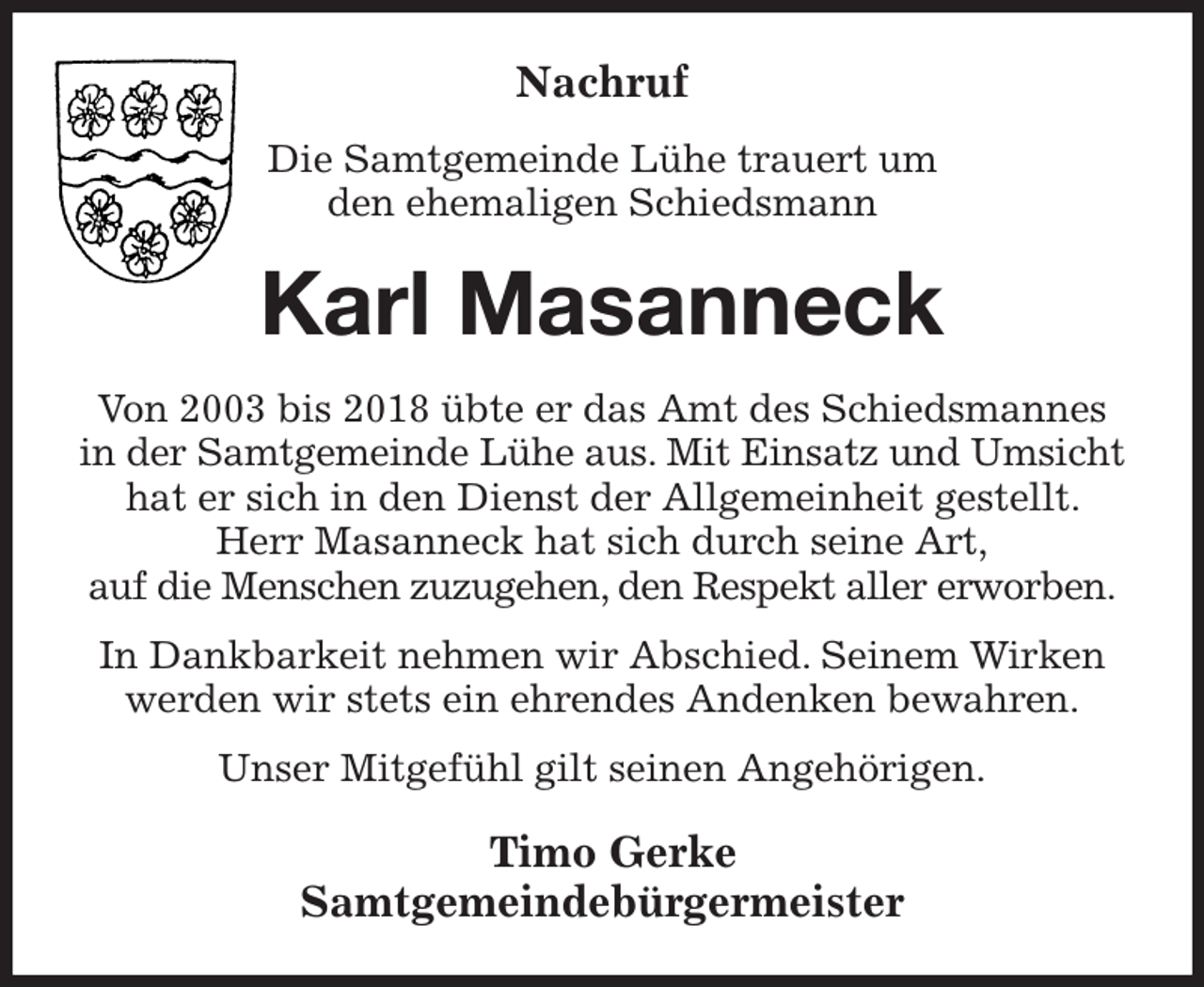<p>Nachruf<br />Die Samtgemeinde Lühe trauert um<br />den ehemaligen Schiedsmann<br />Karl Masanneck<br />Von 2003 bis 2018 übte er das Amt des Schiedsmannes in der Samtgemeinde Lühe aus. Mit Einsatz und Umsicht hat er sich in den Dienst der Allgemeinheit gestellt. Herr Masanneck hat sich durch seine Art,<br />auf die Menschen zuzugehen, den Respekt aller erworben.<br />In Dankbarkeit nehmen wir Abschied. Seinem Wirken werden wir stets ein ehrendes Andenken bewahren.<br />Unser Mitgefühl gilt seinen Angehörigen.<br />Timo Gerke<br />Samtgemeindebürgermeister</p>