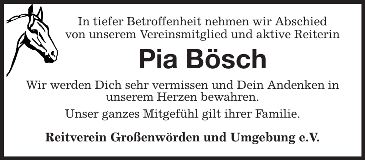 <p>In tiefer Betroffenheit nehmen wir Abschied<br />von unserem Vereinsmitglied und aktive Reiterin<br />Pia Bösch<br />Wir werden Dich sehr vermissen und Dein Andenken in unserem Herzen bewahren.<br />Unser ganzes Mitgefühl gilt ihrer Familie.<br />Reitverein Großenwörden und Umgebung e.V.</p>