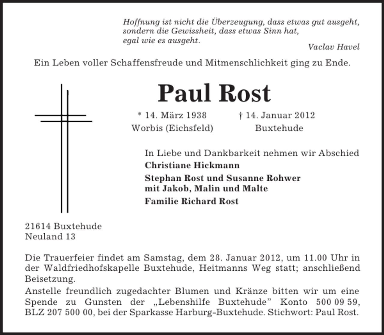 <p>Hoffnung ist nicht die Überzeugung, dass etwas gut ausgeht,<br />sondern die Gewissheit, dass etwas Sinn hat,<br />egal wie es ausgeht.<br />Vaclav Havel<br />Ein Leben voller Schaffensfreude und Mitmenschlichkeit ging zu Ende.<br />Paul Rost<br />* 14. März 1938 † 14. Januar 2012<br />Worbis (Eichsfeld) Buxtehude<br />In Liebe und Dankbarkeit nehmen wir Abschied<br />Christiane Hickmann<br />Stephan Rost und Susanne Rohwer<br />mit Jakob, Malin und Malte<br />Familie Richard Rost<br />21614 Buxtehude<br />Neuland 13</p><p>Die Trauerfeier findet am Samstag, dem 28. Januar 2012, um 11.00 Uhr in<br />der Waldfriedhofskapelle Buxtehude, Heitmanns Weg statt; anschließend<br />Beisetzung.<br />Anstelle freundlich zugedachter Blumen und Kränze bitten wir um eine<br />Spende zu Gunsten der „Lebenshilfe Buxtehude” Konto 500 09 59,<br />BLZ 207 500 00, bei der Sparkasse Harburg-Buxtehude. Stichwort: Paul Rost.</p>