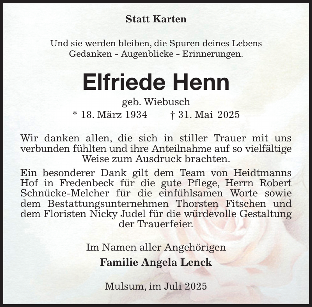 <p>Statt Karten<br />Und sie werden bleiben, die Spuren deines Lebens<br />Gedanken - Augenblicke - Erinnerungen.<br />Elfriede Henn<br />geb. Wiebusch<br />* 18. März 1934 † 31. Mai 2025<br />Wir danken allen, die sich in stiller Trauer mit uns<br />verbunden fühlten und ihre Anteilnahme auf so vielfältige<br />Weise zum Ausdruck brachten.<br />Ein besonderer Dank gilt dem Team von Heidtmanns Hof in Fredenbeck für die gute Pflege, Herrn Robert Schnücke-Melcher für die einfühlsamen Worte sowie dem Bestattungsunternehmen Thorsten Fitschen und dem Floristen Nicky Judel für die würdevolle Gestaltung<br />der Trauerfeier.<br />Im Namen aller Angehörigen<br />Familie Angela Lenck<br />Mulsum, im Juli 2025</p>