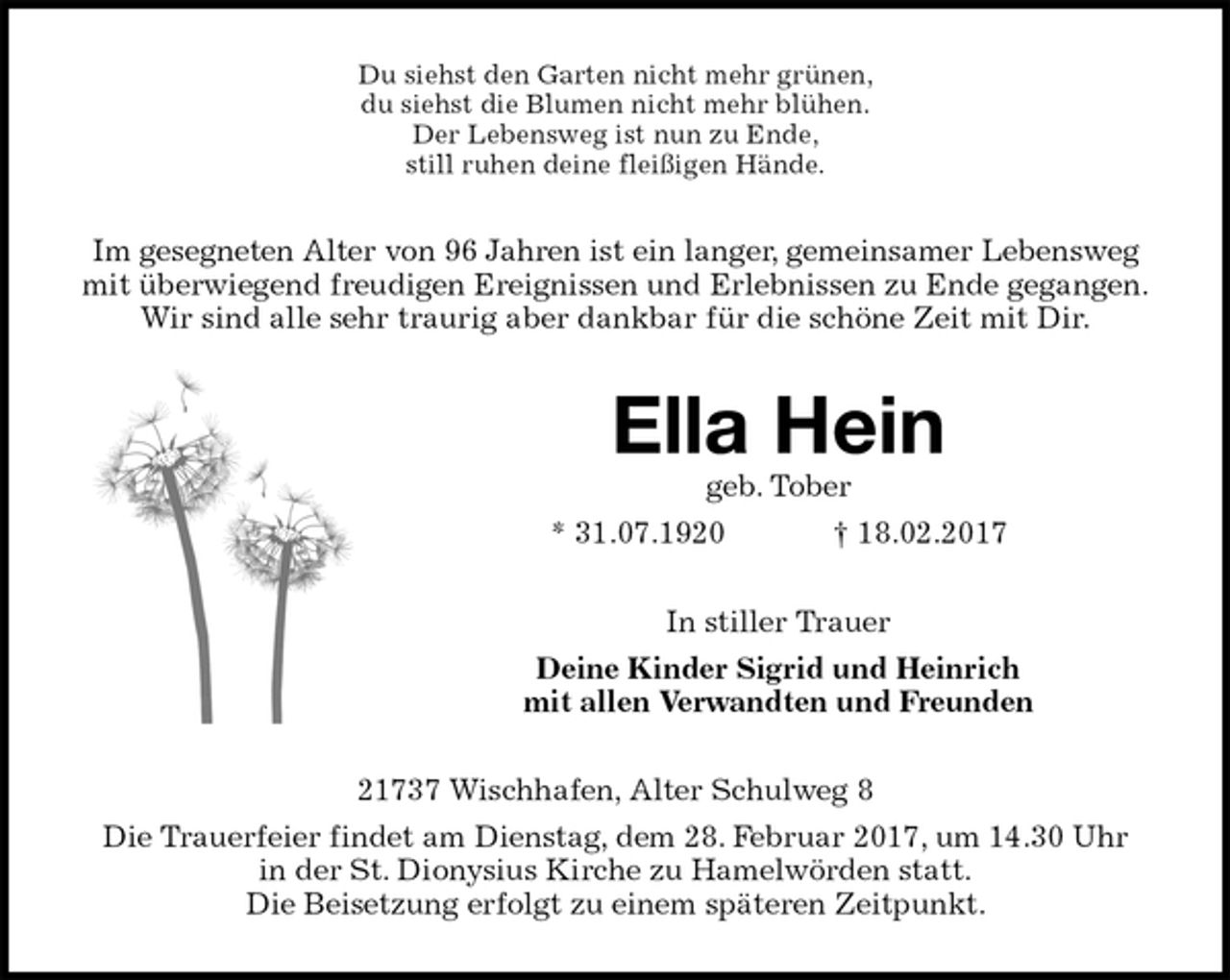 <p>Du siehst den Garten nicht mehr grünen,<br />du siehst die Blumen nicht mehr blühen.<br />Der Lebensweg ist nun zu Ende,<br />still ruhen deine fleißigen Hände.<br />Im gesegneten Alter von 96 Jahren ist ein langer, gemeinsamer Lebensweg mit überwiegend freudigen Ereignissen und Erlebnissen zu Ende gegangen.<br />Wir sind alle sehr traurig aber dankbar für die schöne Zeit mit Dir.<br />Ella Hein<br />geb. Tober<br />* 31.07.1920 † 18.02.2017<br />In stiller Trauer<br />Deine Kinder Sigrid und Heinrich<br />mit allen Verwandten und Freunden<br />21737 Wischhafen, Alter Schulweg 8<br />Die Trauerfeier findet am Dienstag, dem 28. Februar 2017, um 14.30 Uhr<br />in der St. Dionysius Kirche zu Hamelwörden statt.<br />Die Beisetzung erfolgt zu einem späteren Zeitpunkt.</p>