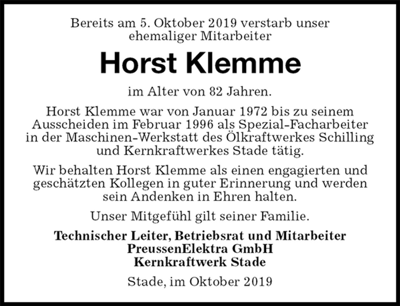<p>Bereits am 5. Oktober 2019 verstarb unser<br />ehemaliger Mitarbeiter<br />Horst Klemme<br />im Alter von 82 Jahren.<br />Horst Klemme war von Januar 1972 bis zu seinem<br />Ausscheiden im Februar 1996 als Spezial-Facharbeiter<br />in der Maschinen-Werkstatt des Ölkraftwerkes Schilling und Kernkraftwerkes Stade tätig.<br />Wir behalten Horst Klemme als einen engagierten und geschätzten Kollegen in guter Erinnerung und werden sein Andenken in Ehren halten.<br />Unser Mitgefühl gilt seiner Familie.<br />Technischer Leiter, Betriebsrat und Mitarbeiter<br />PreussenElektra GmbH<br />Kernkraftwerk Stade<br />Stade, im Oktober 2019</p>