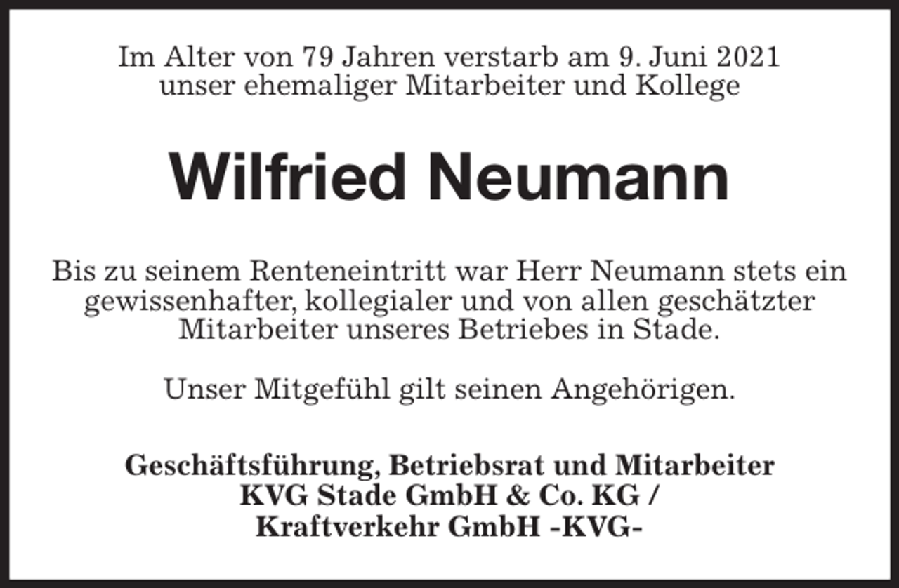 <p>Im Alter von 79 Jahren verstarb am 9. Juni 2021<br />unser ehemaliger Mitarbeiter und Kollege<br />Wilfried Neumann<br />Bis zu seinem Renteneintritt war Herr Neumann stets ein gewissenhafter, kollegialer und von allen geschätzter<br />Mitarbeiter unseres Betriebes in Stade.</p>
<p>Unser Mitgefühl gilt seinen Angehörigen.<br />Geschäftsführung, Betriebsrat und Mitarbeiter<br />KVG Stade GmbH &amp; Co. KG /<br />Kraftverkehr GmbH -KVG-</p>