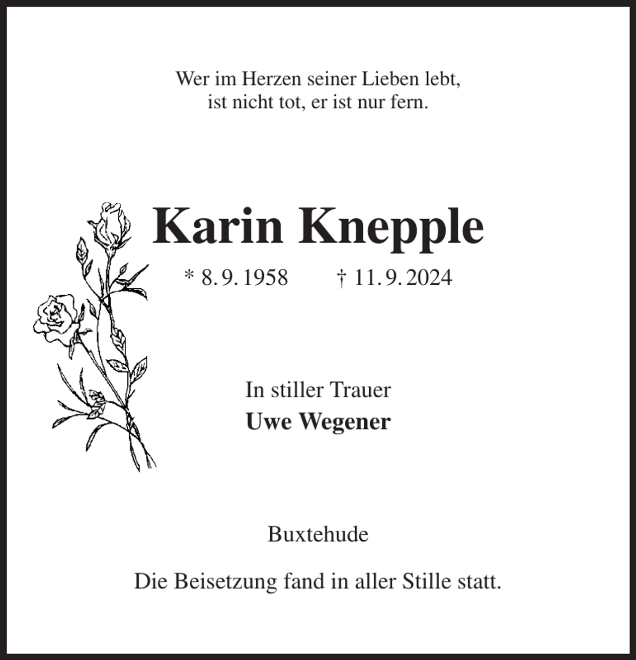 <p>Wer im Herzen seiner Lieben lebt,<br />ist nicht tot, er ist nur fern.<br />Karin Knepple<br />* 8. 9. 1958 † 11. 9. 2024<br />In stiller Trauer<br />Uwe Wegener<br />Buxtehude</p><p>Die Beisetzung fand in aller Stille statt.</p>
