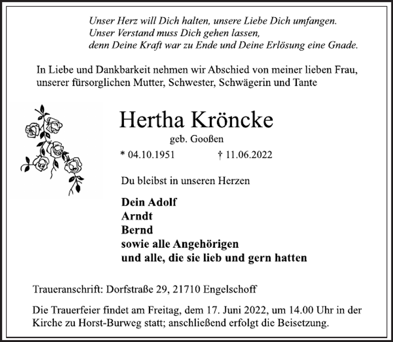 <p>Unser Herz will Dich halten, unsere Liebe Dich umfangen.<br />Unser Verstand muss Dich gehen lassen,<br />denn Deine Kraft war zu Ende und Deine Erlösung eine Gnade.<br />In Liebe und Dankbarkeit nehmen wir Abschied von meiner lieben Frau, unserer fürsorglichen Mutter, Schwester, Schwägerin und Tante<br />Hertha Kröncke<br />geb. Gooßen<br />* 04.10.1951 † 11.06.2022<br />Du bleibst in unseren Herzen<br />Dein Adolf<br />Arndt<br />Bernd<br />sowie alle Angehörigen<br />und alle, die sie lieb und gern hatten<br />Traueranschrift: Dorfstraße 29, 21710 Engelschoff<br />Die Trauerfeier findet am Freitag, dem 17. Juni 2022, um 14.00 Uhr in der Kirche zu Horst-Burweg statt; anschließend erfolgt die Beisetzung.</p>