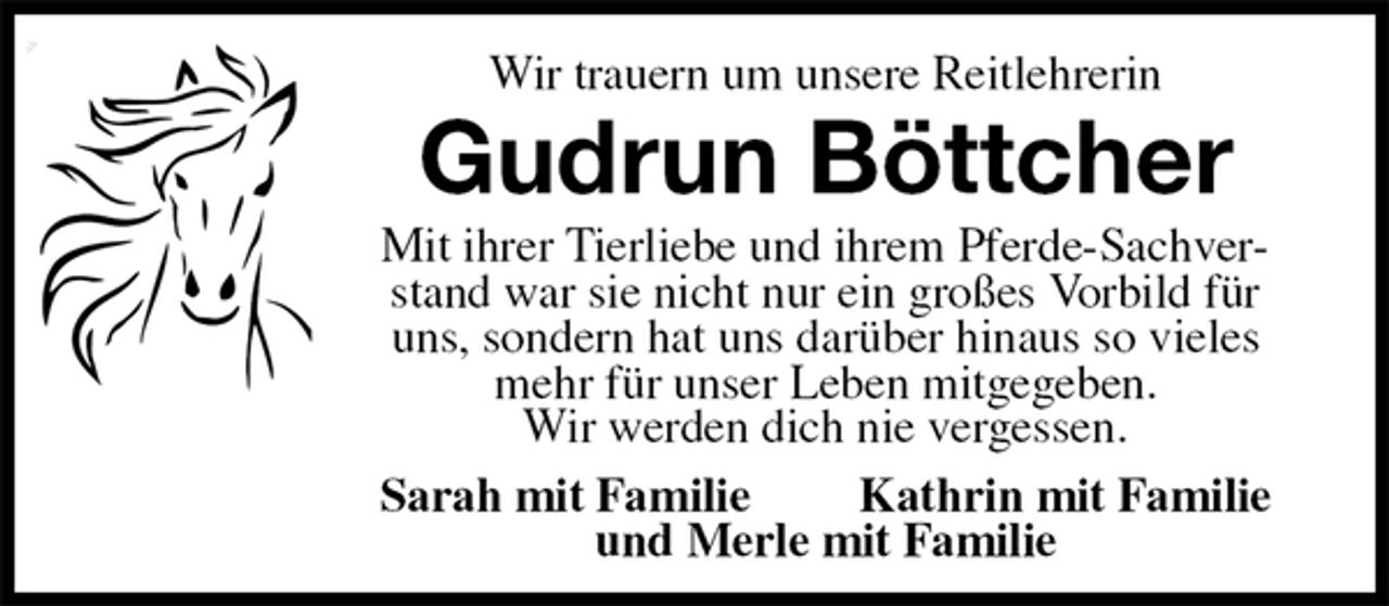 <p>Wir trauern um unsere Reitlehrerin<br />Gudrun Böttcher<br />Mit ihrer Tierliebe und ihrem Pferde-Sachverstand war sie nicht nur ein großes Vorbild für uns, sondern hat uns darüber hinaus so vieles mehr für unser Leben mitgegeben.<br />Wir werden dich nie vergessen.<br />Sarah mit Familie Kathrin mit Familie<br />und Merle mit Familie</p>
