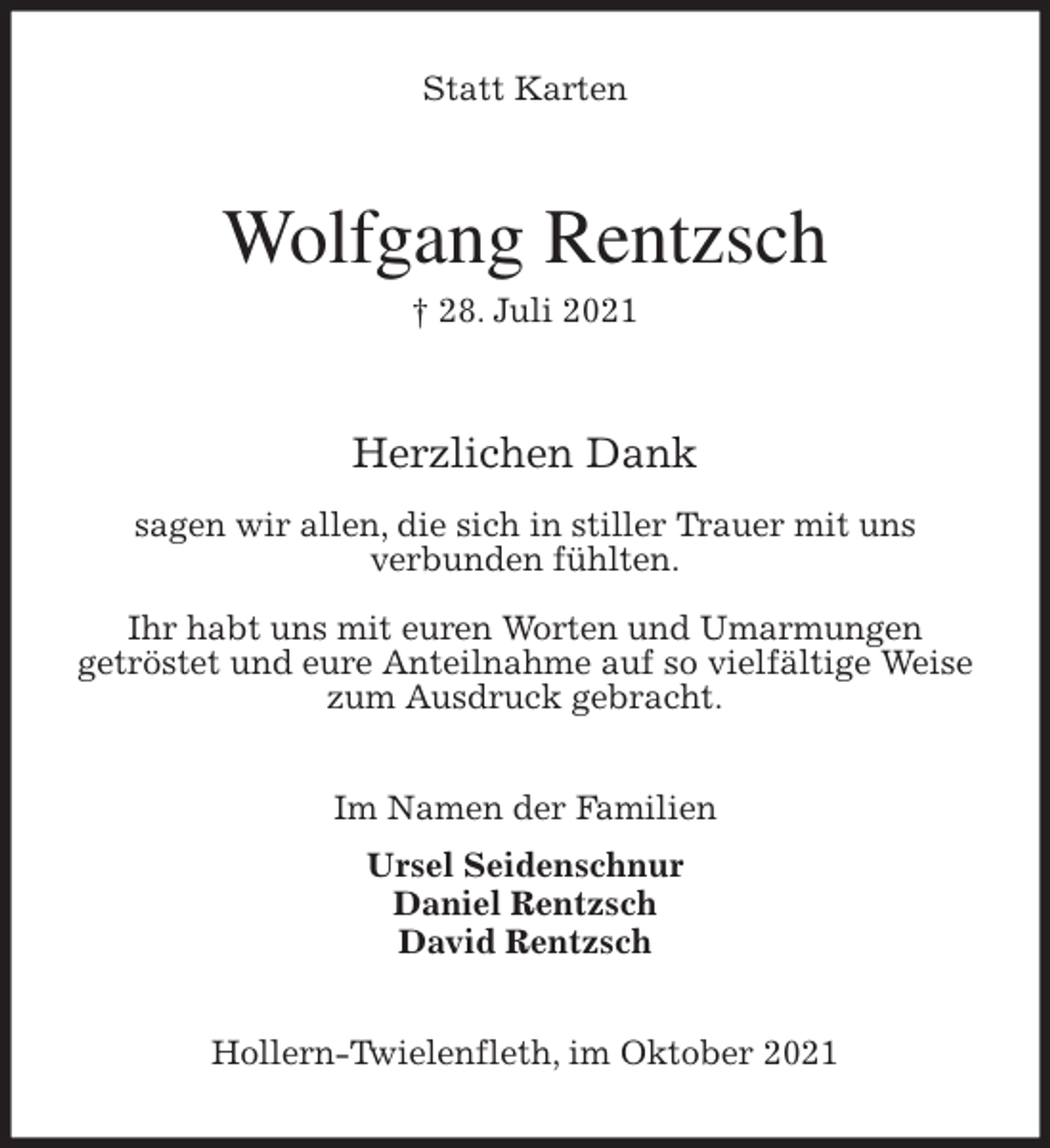 <p>Statt Karten<br />Wolfgang Rentzsch</p>
<p>† 28. Juli 2021</p>
<p>Herzlichen Dank</p>
<p>sagen wir allen, die sich in stiller Trauer mit uns<br />verbunden fühlten.</p>
<p>Ihr habt uns mit euren Worten und Umarmungen<br />getröstet und eure Anteilnahme auf so vielfältige Weise<br />zum Ausdruck gebracht.<br />Im Namen der Familien<br />Ursel Seidenschnur<br />Daniel Rentzsch<br />David Rentzsch<br />Hollern-Twielenfleth, im Oktober 2021</p>