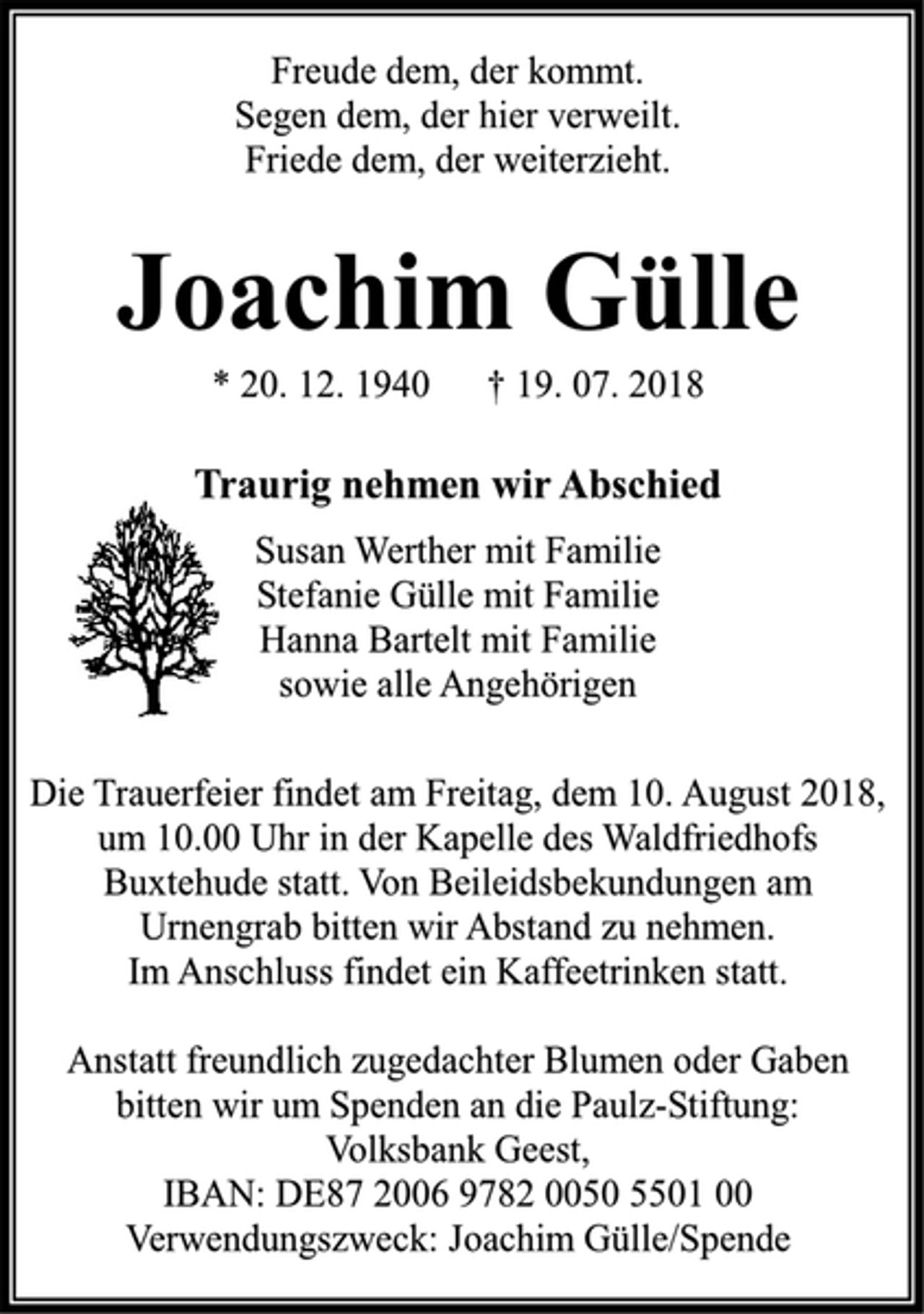 <p>Freude dem, der kommt.<br />Segen dem, der hier verweilt.<br />Friede dem, der weiterzieht.<br />Joachim Gülle<br />* 20 . 12 . 1940 † 19 . 07 . 2018<br />Traurig nehmen wir Abschied<br />Susan Werther mit Familie<br />Stefanie Gülle mit Familie<br />Hanna Bartelt mit Familie<br />sowie alle Angehörigen<br />Die Trauerfeier findet am Freitag, dem 10. August 2018, um 10 .00 Uhr in der Kapelle des Waldfriedhofs Buxtehude statt. Von Beileidsbekundungen am Urnengrab bitten wir Abstand zu nehmen.<br />Im Anschluss findet ein Kaffeetrinken statt.<br />Anstatt freundich zugedachter Blumen oder Gaben bitten wir um Spenden an die Paulz-Stiftung:Volksbank Geest,<br />IBAN: DE87 2006 9782 0050 5501 00<br />Verwendungszweck: Joachim Gülle/Spende</p>