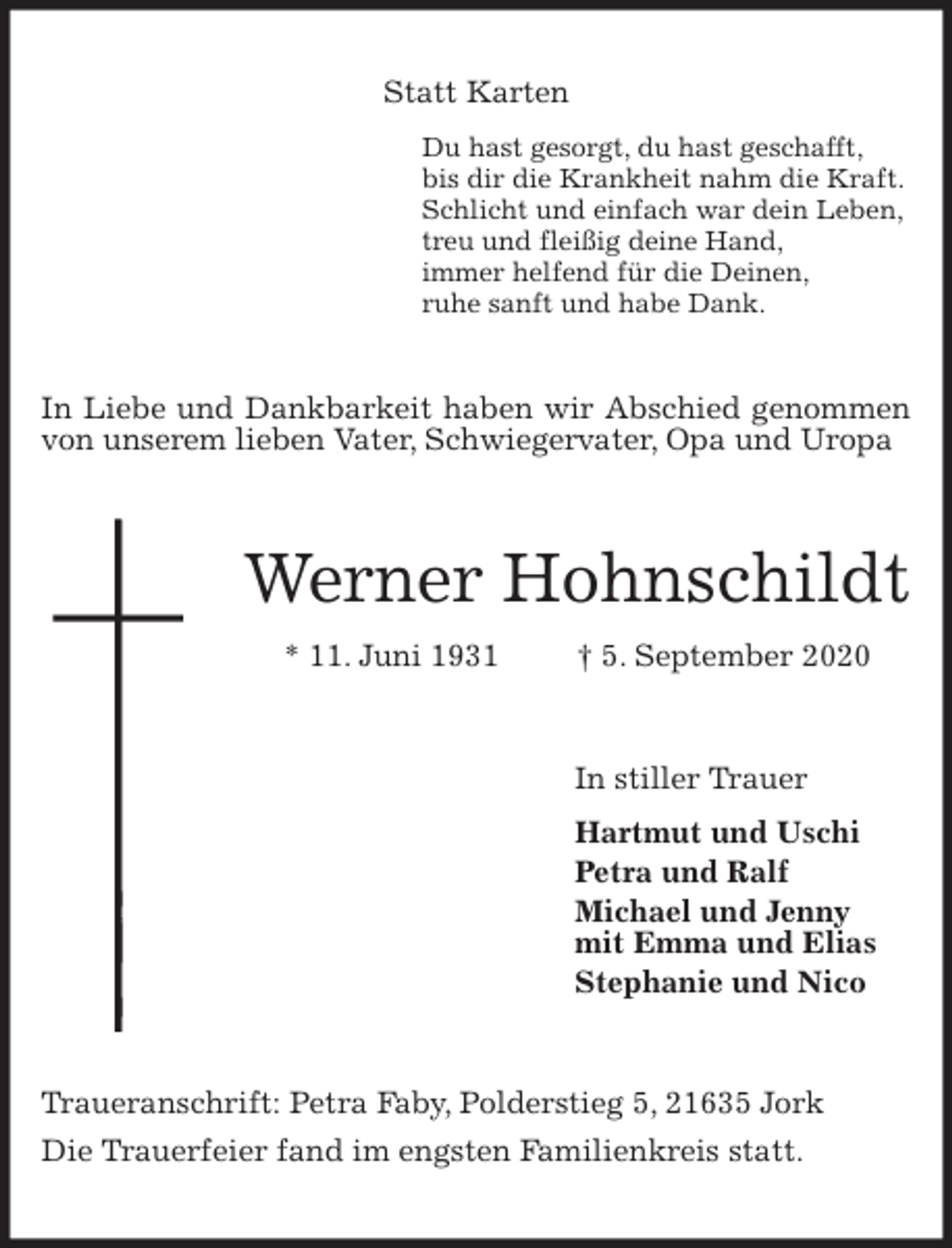 <p>Statt Karten<br />Du hast gesorgt, du hast geschafft,<br />bis dir die Krankheit nahm die Kraft.<br />Schlicht und einfach war dein Leben,<br />treu und fleißig deine Hand,<br />immer helfend für die Deinen,<br />ruhe sanft und habe Dank.<br />In Liebe und Dankbarkeit haben wir Abschied genommen von unserem lieben Vater, Schwiegervater, Opa und Uropa<br />Werner Hohnschildt<br />* 11. Juni 1931 † 5. September 2020<br />In stiller Trauer<br />Hartmut und Uschi<br />Petra und Ralf<br />Michael und Jenny<br />mit Emma und Elias<br />Stephanie und Nico<br />Traueranschrift: Petra Faby, Polderstieg 5, 21635 Jork<br />Die Trauerfeier fand im engsten Familienkreis statt.</p>