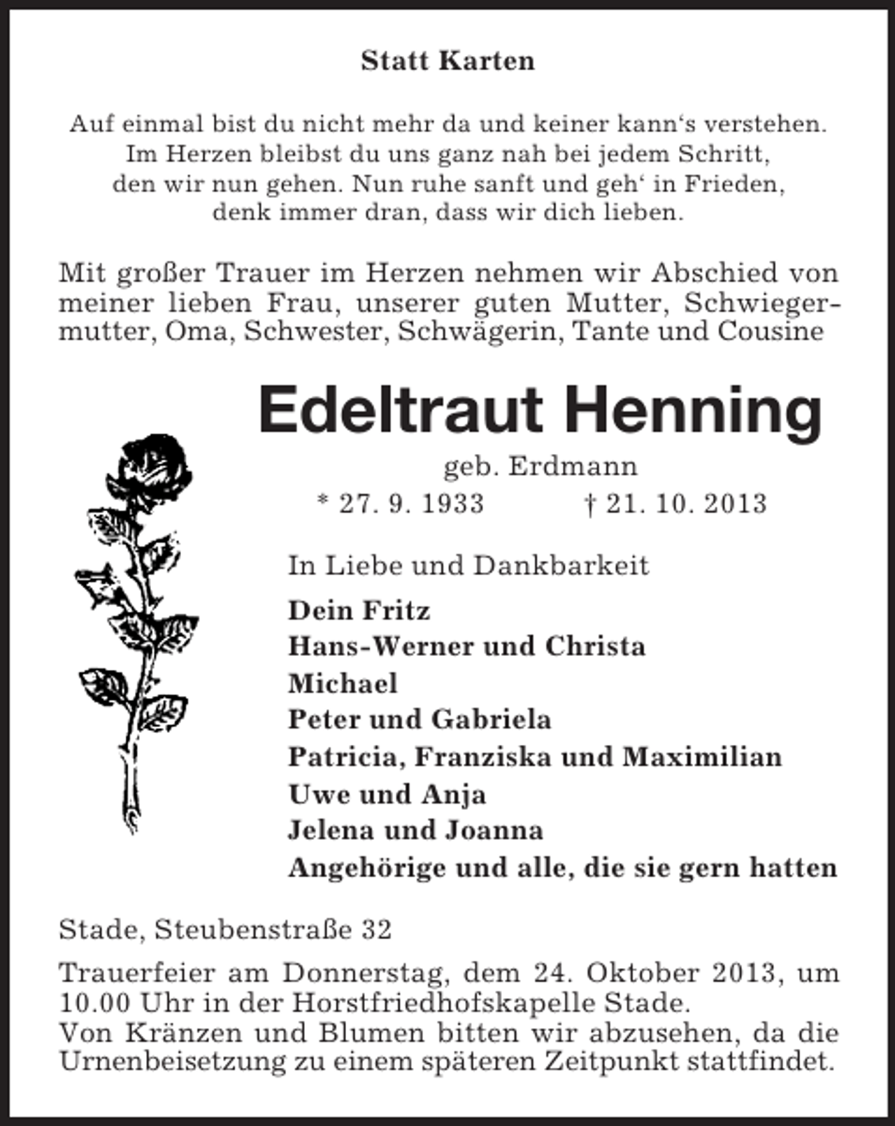 <p>Statt Karten<br />Auf einmal bist du nicht mehr da und keiner kann‘s verstehen.<br />Im Herzen bleibst du uns ganz nah bei jedem Schritt,<br />den wir nun gehen. Nun ruhe sanft und geh‘ in Frieden,<br />denk immer dran, dass wir dich lieben.</p><p>Mit großer Trauer im Herzen nehmen wir Abschied von<br />meiner lieben Frau, unserer guten Mutter, Schwiegermutter, Oma, Schwester, Schwägerin, Tante und Cousine</p><p>Edeltraut Henning<br />geb. Erdmann<br />* 27. 9. 1933<br />† 21. 10. 2013<br />In Liebe und Dankbarkeit<br />Dein Fritz<br />Hans-Werner und Christa<br />Michael<br />Peter und Gabriela<br />Patricia, Franziska und Maximilian<br />Uwe und Anja<br />Jelena und Joanna<br />Angehörige und alle, die sie gern hatten<br />Stade, Steubenstraße 32<br />Trauerfeier am Donnerstag, dem 24. Oktober 2013, um<br />10.00 Uhr in der Horstfriedhofskapelle Stade.<br />Von Kränzen und Blumen bitten wir abzusehen, da die<br />Urnenbeisetzung zu einem späteren Zeitpunkt stattfindet.</p>
