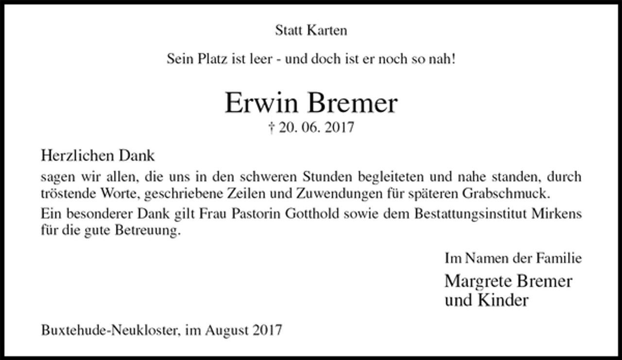 <p>Statt Karten<br />Sein Platz ist leer - und doch ist er noch so nah!<br />Erwin Bremer<br />† 20. 06. 2017<br />Herzlichen Dank<br />sagen wir allen, die uns in den schweren Stunden begleiteten und nahe standen, durch<br />tröstende Worte, geschriebene Zeilen und Zuwendungen für späteren Grabschmuck.<br />Ein besonderer Dank gilt Frau Pastorin Gotthold sowie dem Bestattungsinstitut Mirkens<br />für die gute Betreuung.<br />Im Namen der Familie<br />Margrete Bremer<br />und Kinder<br />Buxtehude-Neukloster, im August 2017</p>
