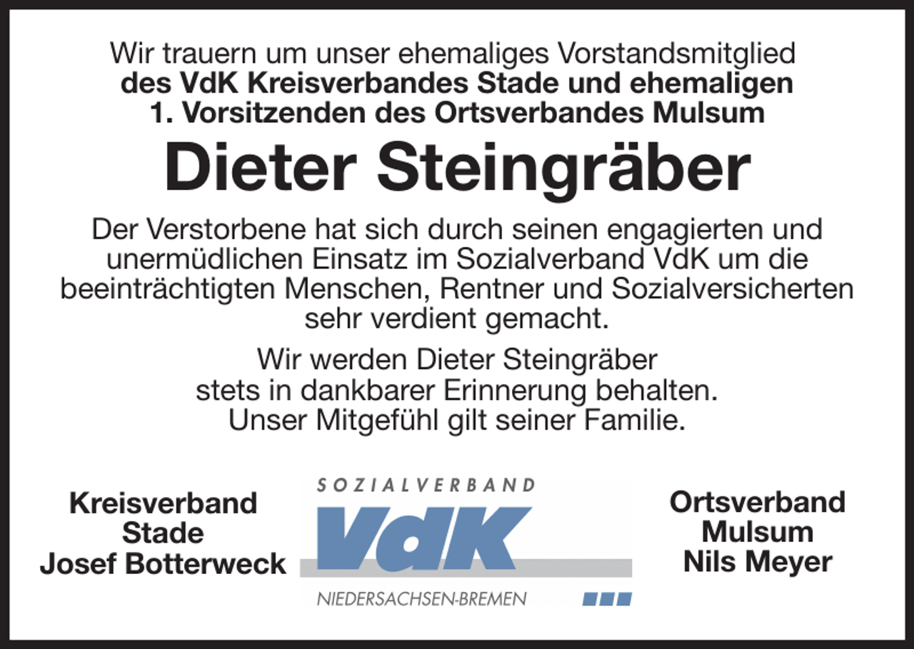 <p>Wir trauern um unser ehemaliges Vorstandsmitglied<br />des VdK Kreisverbandes Stade und ehemaligen<br />1. Vorsitzenden des Ortsverbandes Mulsum<br />Dieter Steingräber<br />Der Verstorbene hat sich durch seinen engagierten und<br />unermüdlichen Einsatz im Sozialverband VdK um die<br />beeinträchtigten Menschen, Rentner und Sozialversicherten<br />sehr verdient gemacht.<br />Wir werden Dieter Steingräber<br />stets in dankbarer Erinnerung behalten.<br />Unser Mitgefühl gilt seiner Familie.<br />Kreisverband<br />Stade<br />Josef Botterweck<br />Ortsverband<br />Mulsum<br />Nils Meyer</p>