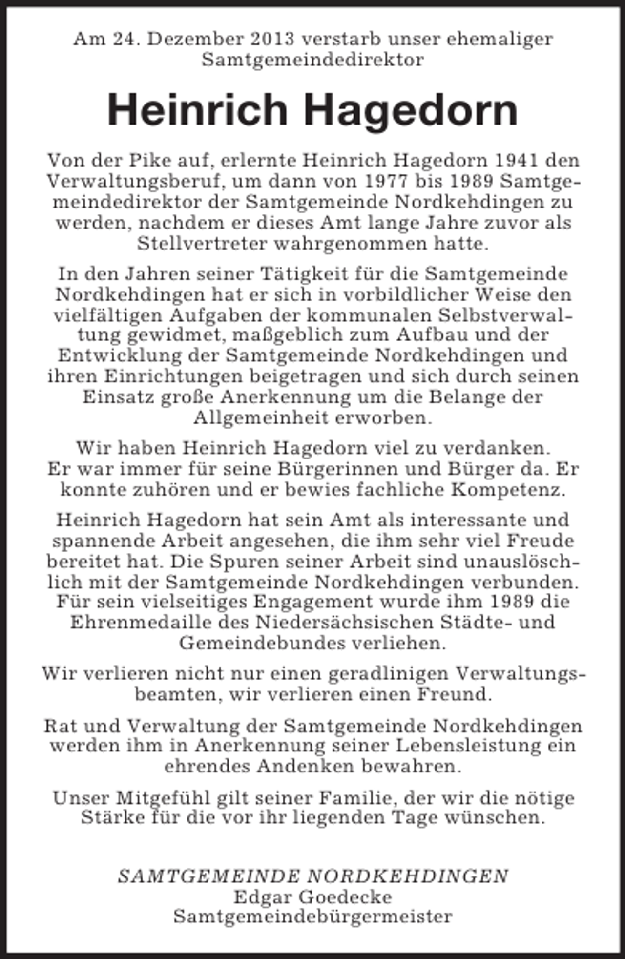 <p>Am 24. Dezember 2013 verstarb unser ehemaliger<br />Samtgemeindedirektor<br />Heinrich Hagedorn<br />Von der Pike auf, erlernte Heinrich Hagedorn 1941 den Verwaltungsberuf, um dann von 1977 bis 1989 Samtgemeindedirektor der Samtgemeinde Nordkehdingen zu werden, nachdem er dieses Amt lange Jahre zuvor als Stellvertreter wahrgenommen hatte.<br />In den Jahren seiner Tätigkeit für die Samtgemeinde Nordkehdingen hat er sich in vorbildlicher Weise den vielfältigen Aufgaben der kommunalen Selbstverwaltung gewidmet, maßgeblich zum Aufbau und der<br />Entwicklung der Samtgemeinde Nordkehdingen und<br />ihren Einrichtungen beigetragen und sich durch seinen Einsatz große Anerkennung um die Belange der<br />Allgemeinheit erworben.<br />Wir haben Heinrich Hagedorn viel zu verdanken.<br />Er war immer für seine Bürgerinnen und Bürger da. Er konnte zuhören und er bewies fachliche Kompetenz.<br />Heinrich Hagedorn hat sein Amt als interessante und spannende Arbeit angesehen, die ihm sehr viel Freude bereitet hat. Die Spuren seiner Arbeit sind unauslöschlich mit der Samtgemeinde Nordkehdingen verbunden. Für sein vielseitiges Engagement wurde ihm 1989 die Ehrenmedaille des Niedersächsischen Städte- und<br />Gemeindebundes verliehen.<br />Wir verlieren nicht nur einen geradlinigen Verwaltungsbeamten, wir verlieren einen Freund.<br />Rat und Verwaltung der Samtgemeinde Nordkehdingen werden ihm in Anerkennung seiner Lebensleistung ein ehrendes Andenken bewahren.<br />Unser Mitgefühl gilt seiner Familie, der wir die nötige Stärke für die vor ihr liegenden Tage wünschen.</p><p>SAMTGEMEINDE NORDKEHDINGEN<br />Edgar Goedecke<br />Samtgemeindebürgermeister</p>