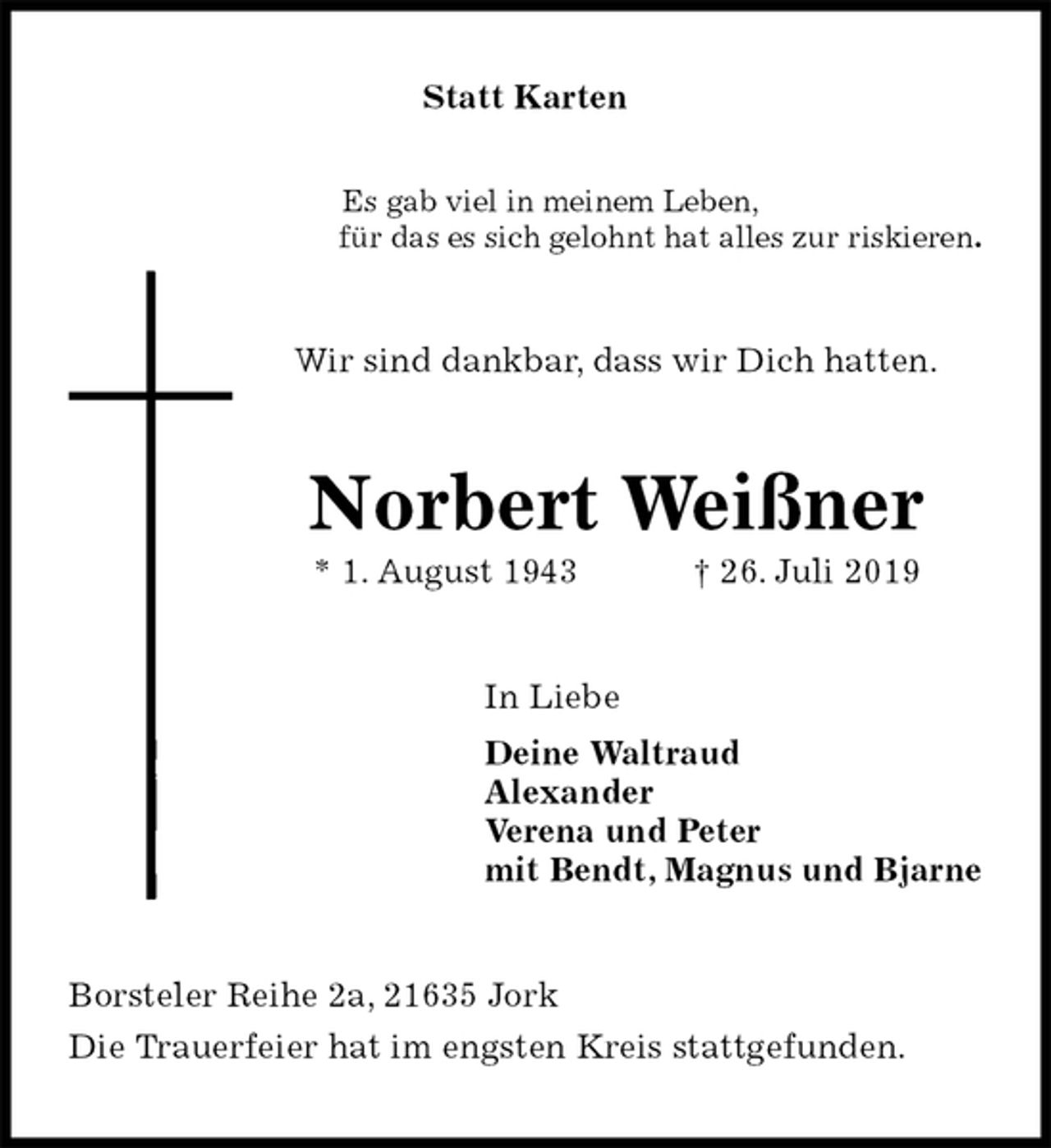 <p>Statt Karten</p><p>Es gab viel in meinem Leben,<br />für das es sich gelohnt hat alles zur riskieren.<br />Wir sind dankbar, dass wir Dich hatten.<br />Norbert Weißner<br />* 1. August 1943 † 26. Juli 2019<br />In Liebe<br />Deine Waltraud<br />Alexander<br />Verena und Peter<br />mit Bendt, Magnus und Bjarne<br />Borsteler Reihe 2a, 21635 Jork<br />Die Trauerfeier hat im engsten Kreis stattgefunden.</p>