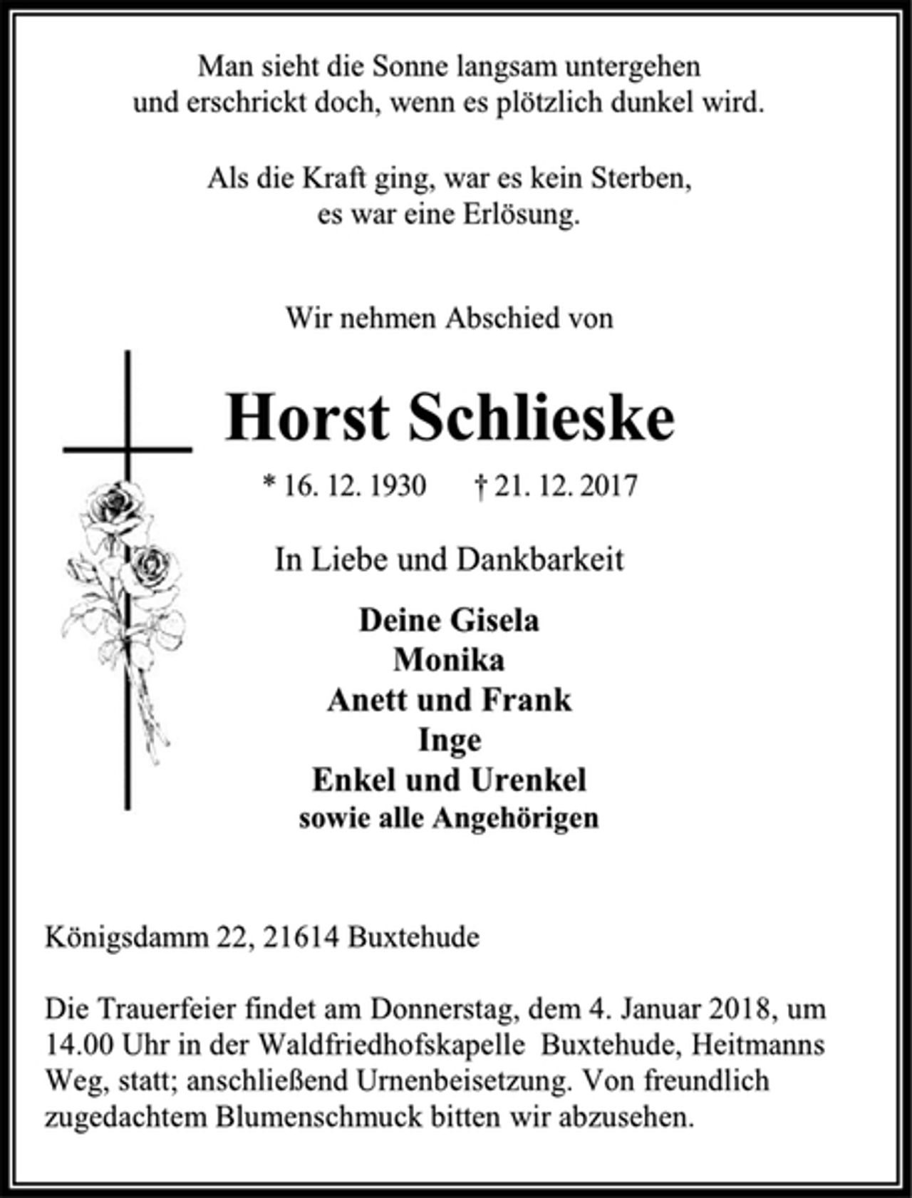 <p>Man sieht die Sonne langsam untergehen<br />und erschrickt doch, wenn es plötzlich dunkel wird.<br />Als die Kraft ging, war es kein Sterben,<br />es war eine Erlösung.<br />Wir nehmen Abschied von<br />Horst Schlieske<br />* 16. 12. 1930 † 21. 12. 2017<br />In Liebe und Dankbarkeit<br />Deine Gisela<br />Monika<br />Anett und Frank<br />Inge<br />Enkel und Urenkel<br />sowie alle Angehörigen<br />Königsdamm 22, 21614 Buxtehude<br />Die Trauerfeier findet am Donnerstag, dem 4. Januar 2018, um 14.00 Uhr in der Waldfriedhofskapelle Buxtehude, Heitmanns Weg, statt; anschließend Urnenbeisetzung. Von freundlich zugedachtem Blumenschmuck bitten wir abzusehen.</p>