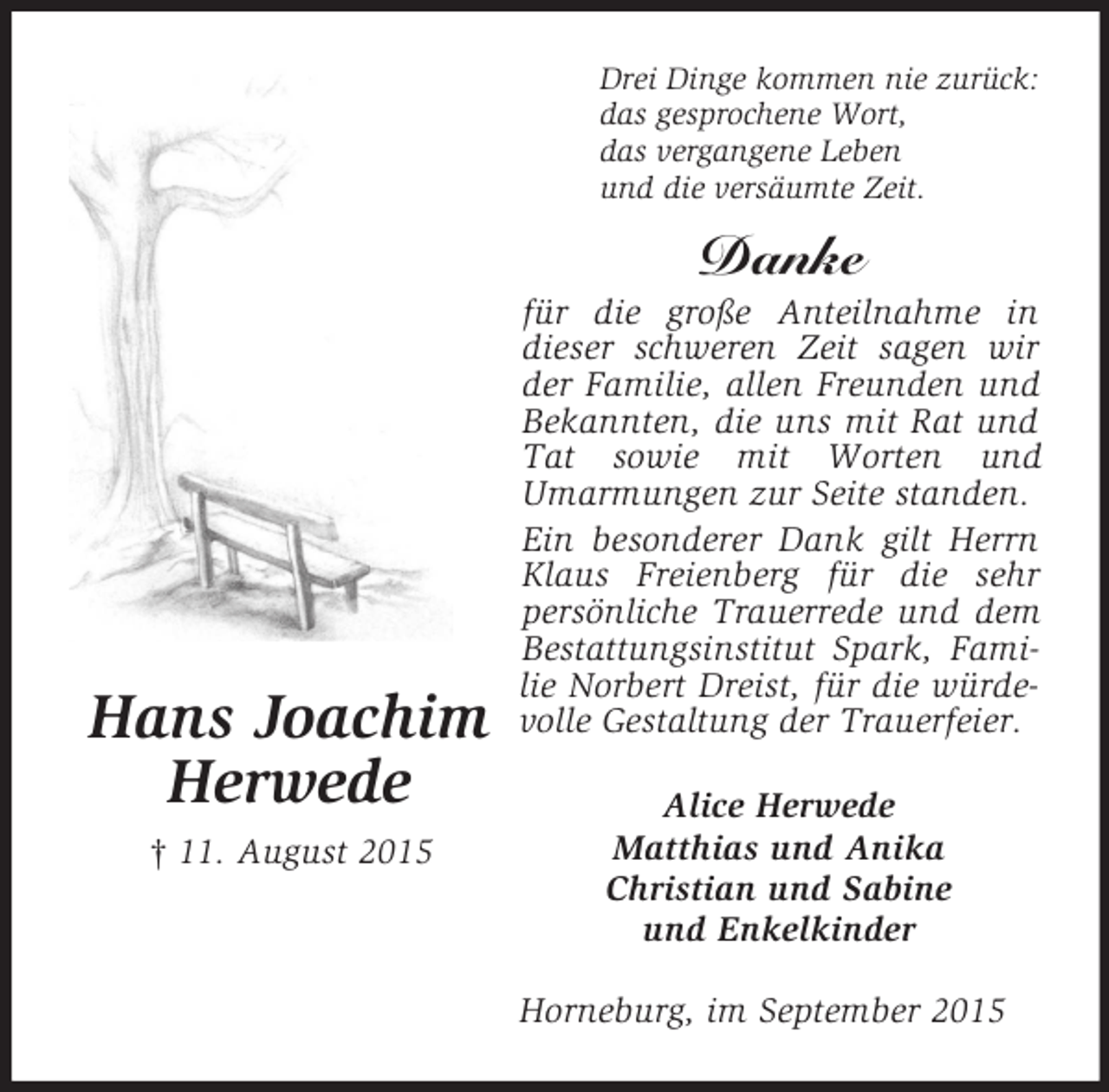 <p>Hans Joachim<br />Herwede<br />† 11. August 2015<br />Drei Dinge kommen nie zurück:<br />das gesprochene Wort,<br />das vergangene Leben<br />und die versäumte Zeit.<br />Danke<br />für die große Anteilnahme in dieser schweren Zeit sagen wir der Familie, allen Freunden und Bekannten, die uns mit Rat und Tat sowie mit Worten und Umarmungen zur Seite standen.<br />Ein besonderer Dank gilt Herrn Klaus Freienberg für die sehr persönliche Trauerrede und dem Bestattungsinstitut Spark, Familie Norbert Dreist, für die würdevolle Gestaltung der Trauerfeier.<br />Alice Herwede<br />Matthias und Anika<br />Christian und Sabine<br />und Enkelkinder<br />Horneburg, im September 2015</p>