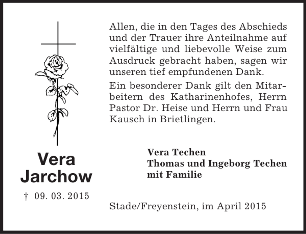 <p>Vera<br />Jarchow<br />† 09. 03. 2015<br />Allen, die in den Tages des Abschieds und der Trauer ihre Anteilnahme auf vielfältige und liebevolle Weise zum Ausdruck gebracht haben, sagen wir unseren tief empfundenen Dank.<br />Ein besonderer Dank gilt den Mitarbeitern des Katharinenhofes, Herrn Pastor Dr. Heise und Herrn und Frau Kausch in Brietlingen.<br />Vera Techen<br />Thomas und Ingeborg Techen<br />mit Familie<br />Stade/Freyenstein, im April 2015</p>