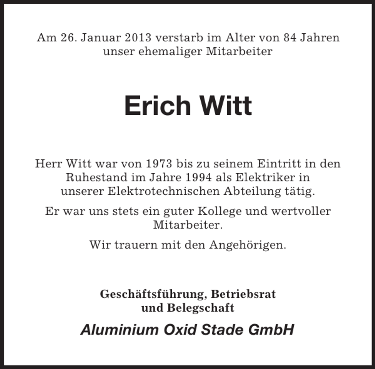 <p>Am 26. Januar 2013 verstarb im Alter von 84 Jahren<br />unser ehemaliger Mitarbeiter</p><p>Erich Witt<br />Herr Witt war von 1973 bis zu seinem Eintritt in den<br />Ruhestand im Jahre 1994 als Elektriker in<br />unserer Elektrotechnischen Abteilung tätig.<br />Er war uns stets ein guter Kollege und wertvoller<br />Mitarbeiter.<br />Wir trauern mit den Angehörigen.</p><p>Geschäftsführung, Betriebsrat<br />und Belegschaft</p><p>Aluminium Oxid Stade GmbH</p>
