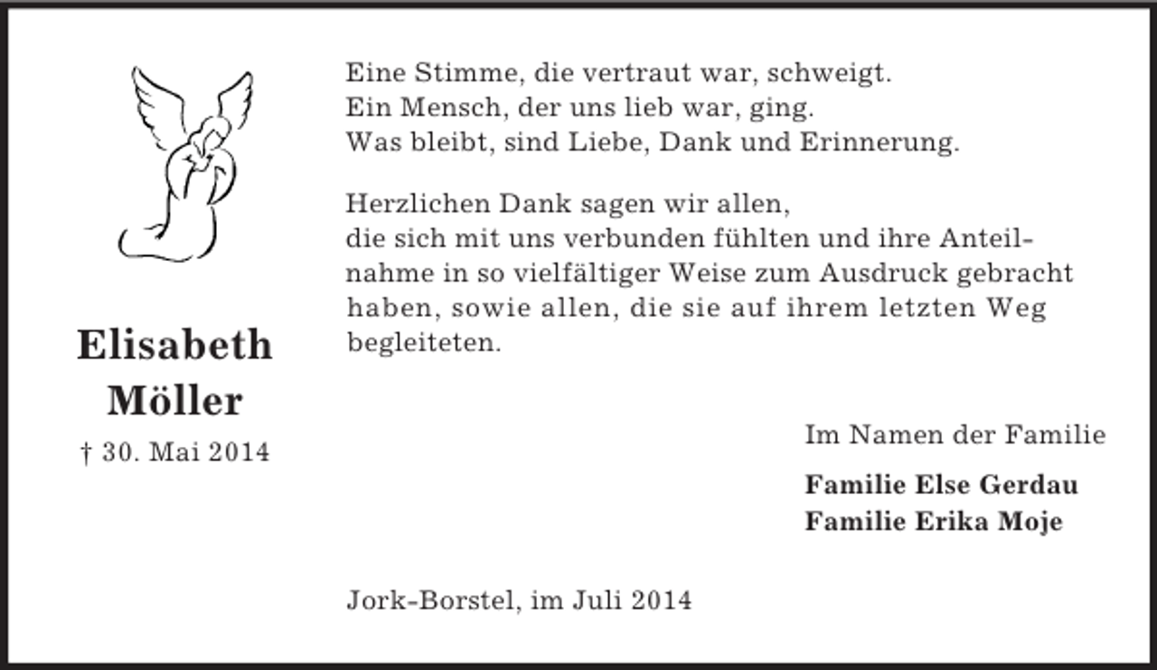 <p>Elisabeth<br />Möller</p><p>† 30. Mai 2014<br />Eine Stimme, die vertraut war, schweigt.<br />Ein Mensch, der uns lieb war, ging.<br />Was bleibt, sind Liebe, Dank und Erinnerung.</p><p>Herzlichen Dank sagen wir allen,<br />die sich mit uns verbunden fühlten und ihre Anteil-<br />nahme in so vielfältiger Weise zum Ausdruck gebracht haben, sowie allen, die sie auf ihrem letzten Weg<br />begleiteten.</p><p>Im Namen der Familie<br />Familie Else Gerdau<br />Familie Erika Moje<br />Jork-Borstel, im Juli 2014</p>