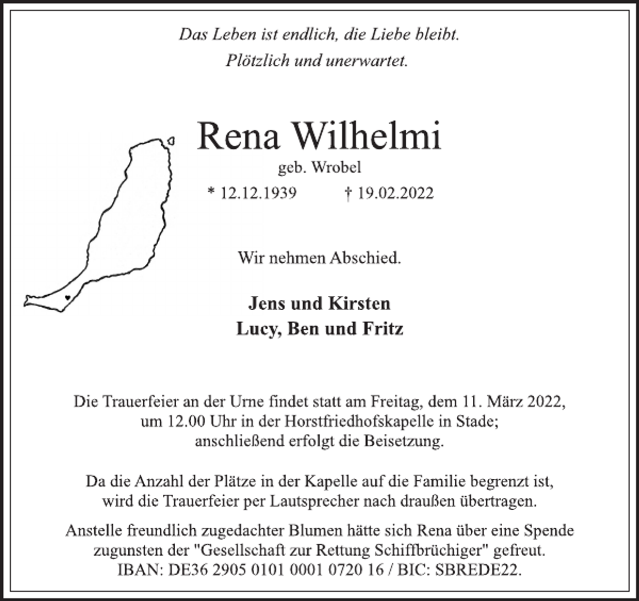 <p>Das Leben ist endlich, die Liebe bleibt.<br />Plötzlich und unerwartet.<br />Rena Wilhelmi<br />geb. Wrobel<br />* 12.12.1939 † 19.02.2022<br />Wir nehmen Abschied.<br />Jens und Kirsten<br />Lucy, Ben und Fritz<br />Die Trauerfeier an der Urne findet statt am Freitag, dem 11. März 2022,<br />um 12.00 Uhr in der Horstfriedhofskapelle in Stade;<br />anschließend erfolgt die Beisetzung.<br />Da die Anzahl der Plätze in der Kapelle auf die Familie begrenzt ist,<br />wird die Trauerfeier per Lautsprecher nach draußen übertragen.<br />Anstelle freundlich zugedachter Blumen hätte sich Rena über eine Spende<br />zugunsten der "Gesellschaft zur Rettung Schiffbrüchiger" gefreut.<br />IBAN: DE36 2905 0101 0001 0720 16 / BIC: SBREDE22.</p>