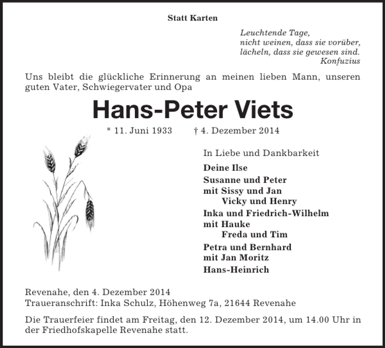 <p>Statt Karten<br />Leuchtende Tage,<br />nicht weinen, dass sie vorüber,<br />lächeln, dass sie gewesen sind.<br />Konfuzius<br />Uns bleibt die glückliche Erinnerung an meinen lieben Mann, unseren<br />guten Vater, Schwiegervater und Opa<br />Hans-Peter Viets<br />* 11. Juni 1933 † 4. Dezember 2014<br />In Liebe und Dankbarkeit<br />Deine Ilse<br />Susanne und Peter<br />mit Sissy und Jan<br />Vicky und Henry<br />Inka und Friedrich-Wilhelm<br />mit Hauke<br />Freda und Tim<br />Petra und Bernhard<br />mit Jan Moritz<br />Hans-Heinrich<br />Revenahe, den 4. Dezember 2014<br />Traueranschrift: Inka Schulz, Höhenweg 7a, 21644 Revenahe<br />Die Trauerfeier findet am Freitag, den 12. Dezember 2014, um 14.00 Uhr in der Friedhofskapelle Revenahe statt.</p>