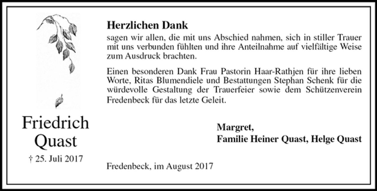 <p>Herzlichen Dank<br />sagen wir allen, die mit uns Abschied nahmen, sich in stiller Trauer<br />mit uns verbunden fühlten und ihre Anteilnahme auf vielfältige Weise<br />zum Ausdruck brachten.<br />Einen besonderen Dank Frau Pastorin Haar-Rathjen für ihre lieben<br />Worte, Ritas Blumendiele und Bestattungen Stephan Schenk für die<br />würdevolle Gestaltung der Trauerfeier sowie dem Schützenverein<br />Fredenbeck für das letzte Geleit.<br />Margret,<br />Familie Heiner Quast, Helge Quast<br />Fredenbeck, im August 2017<br />Friedrich Quast<br />† 25. Juli 2017</p>