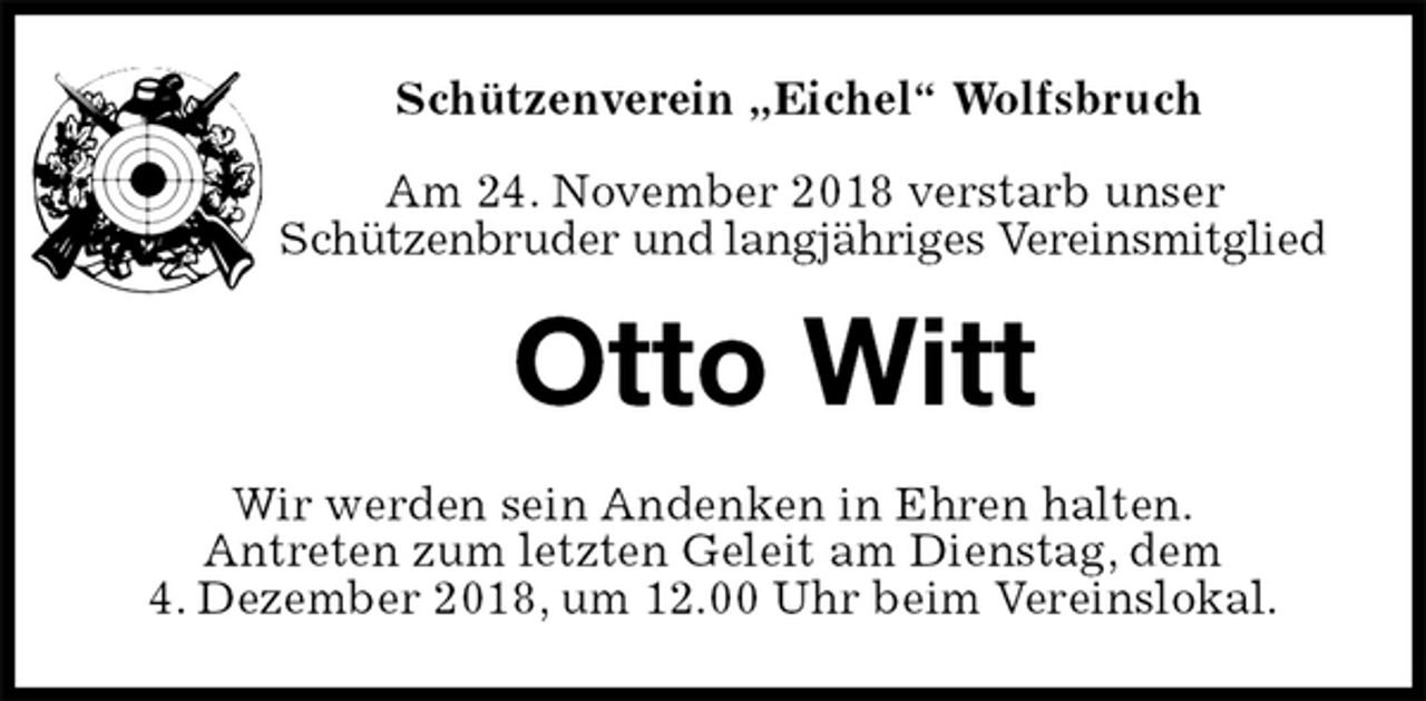 <p>Schützenverein „Eichel“ Wolfsbruch</p><p>Am 24. November 2018 verstarb unser<br />Schützenbruder und langjähriges Vereinsmitglied<br />Otto Witt<br />Wir werden sein Andenken in Ehren halten.<br />Antreten zum letzten Geleit am Dienstag, dem<br />4. Dezember 2018, um 12.00 Uhr beim Vereinslokal.</p>