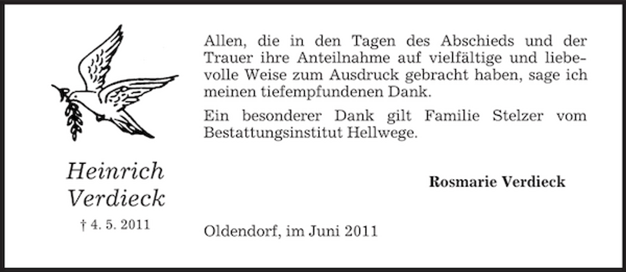 <p>Allen, die in den Tagen des Abschieds und der Trauer ihre Anteilnahme auf vielfältige und liebevolle Weise zum Ausdruck gebracht haben, sage ich meinen tiefempfundenen Dank. Ein besonderer Dank gilt Familie Stelzer vom Bestattungsinstitut Hellwege.</p><p>Heinrich Verdieck<br />† 4. 5. 2011</p><p>Rosmarie Verdieck Oldendorf, im Juni 2011</p>