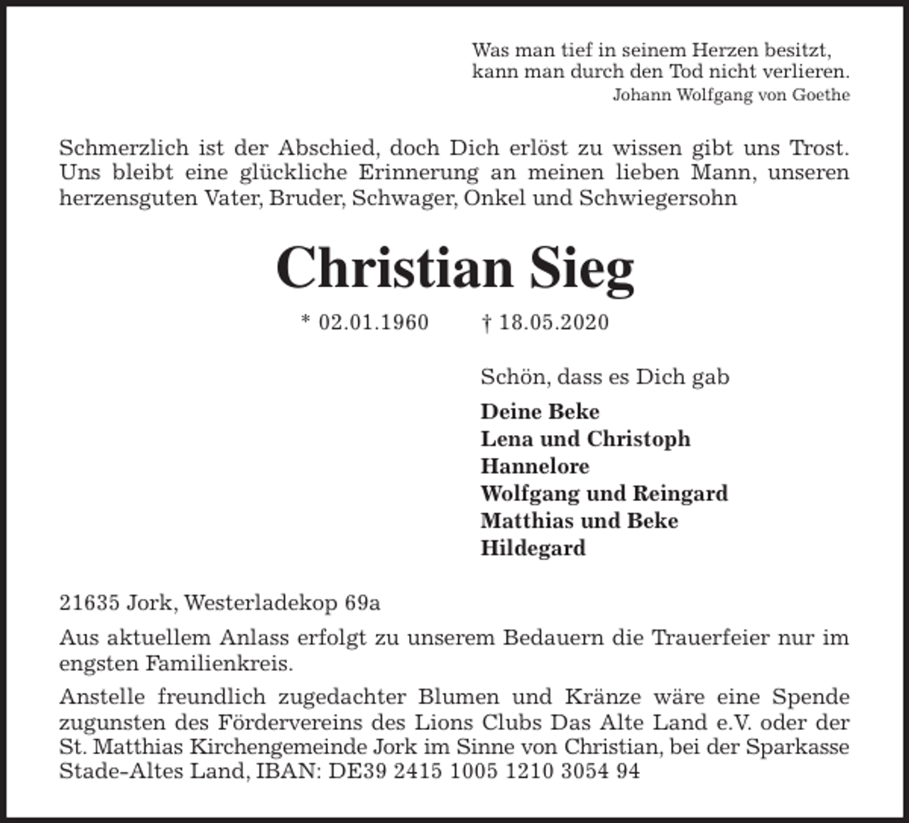 <p>Was man tief in seinem Herzen besitzt,<br />kann man durch den Tod nicht verlieren.<br />Johann Wolfgang von Goethe<br />Schmerzlich ist der Abschied, doch Dich erlöst zu wissen gibt uns Trost.<br />Uns bleibt eine glückliche Erinnerung an meinen lieben Mann, unseren<br />herzensguten Vater, Bruder, Schwager, Onkel und Schwiegersohn<br />Christian Sieg<br />* 02.01.1960 † 18.05.2020<br />Schön, dass es Dich gab<br />Deine Beke<br />Lena und Christoph<br />Hannelore<br />Wolfgang und Reingard<br />Matthias und Beke<br />Hildegard<br />21635 Jork, Westerladekop 69a<br />Aus aktuellem Anlass erfolgt zu unserem Bedauern die Trauerfeier nur im<br />engsten Familienkreis.<br />Anstelle freundlich zugedachter Blumen und Kränze wäre eine Spende<br />zugunsten des Fördervereins des Lions Clubs Das Alte Land e.V. oder der<br />St. Matthias Kirchengemeinde Jork im Sinne von Christian, bei der Sparkasse<br />Stade-Altes Land, IBAN: DE39 2415 1005 1210 3054 94</p>