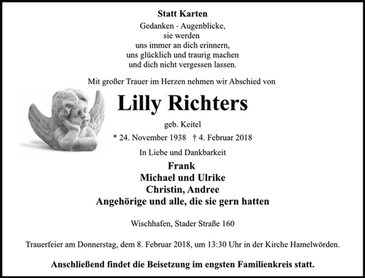 <p>Statt Karten<br />Gedanken -Augenblicke,<br />sie werden<br />uns immer an dich erinnern,<br />uns glücklich und traurig machen<br />und dich nicht vergessen lassen.<br />Mit großer Trauer im Herzen nehmen wir Abschied von<br />Lilly Richters<br />geb. Keitel<br />* 24. November 1938 † 4. Februar 2018<br />In Liebe und Dankbarkeit<br />Frank<br />Michael und Ulrike<br />Christin, Andree<br />Angehörige und alle, die sie gern hatten<br />Wischhafen, Stader Straße 160<br />Trauerfeier am Donnerstag, dem 8. Februar 2018, um 13:30 Uhr in der Kirche Hamelwörden.<br />Anschließend findet die Beisetzung im engsten Familienkreis statt.</p>