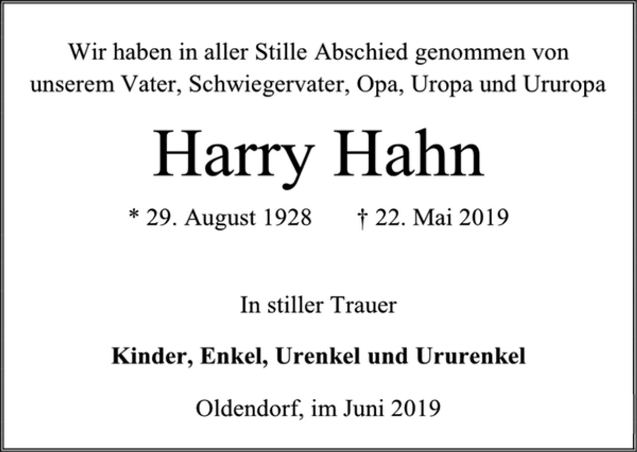 <p>Wir haben in aller Stille Abschied genommen von<br />unserem Vater, Schwiegervater, Opa, Uropa und Ururopa<br />Harry Hahn<br />* 29. August 1928 † 22. Mai 2019<br />In stiller Trauer<br />Kinder, Enkel, Urenkel und Ururenkel<br />Oldendorf, im Juni 2019</p>