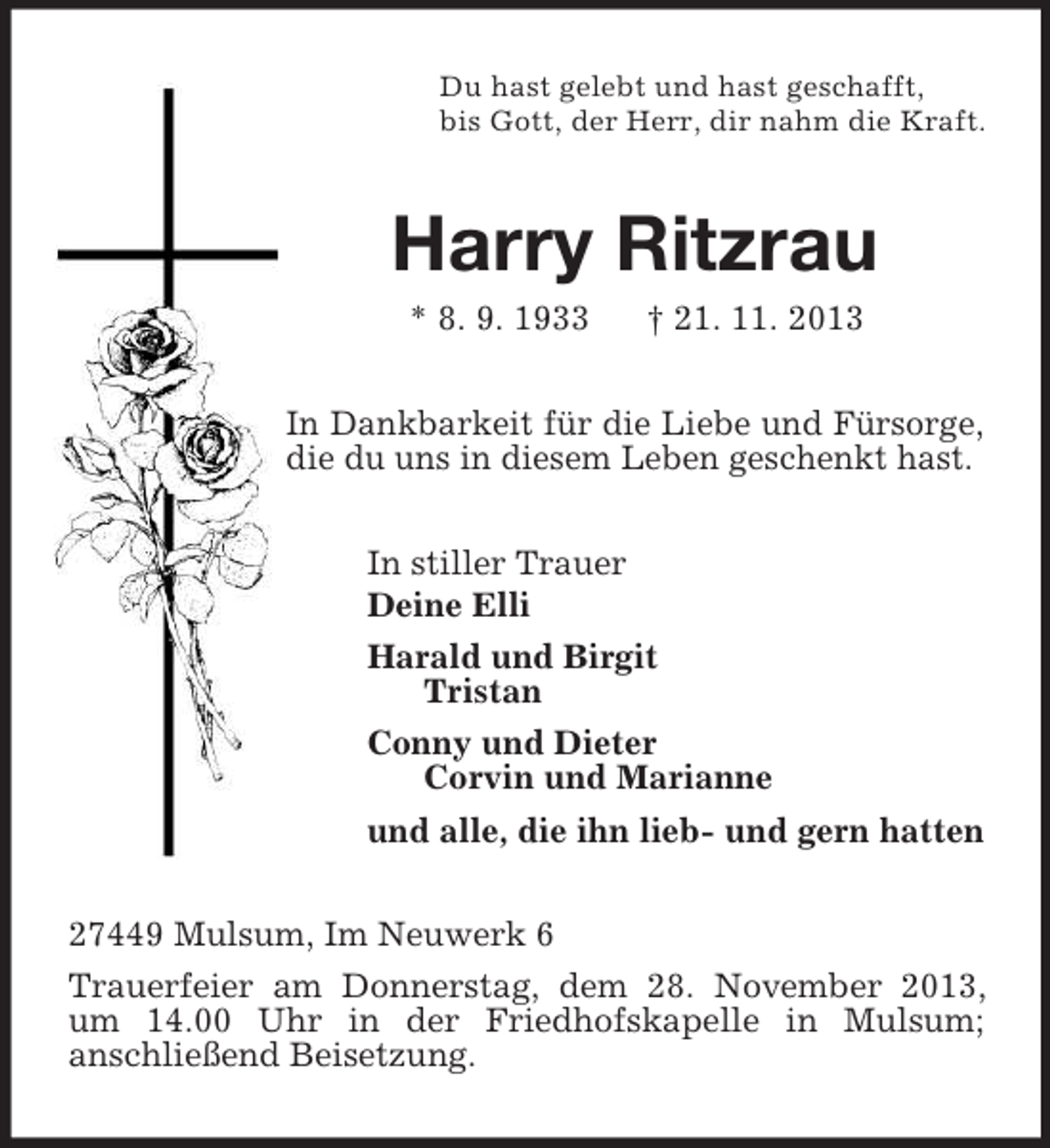 <p>Du hast gelebt und hast geschafft,<br />bis Gott, der Herr, dir nahm die Kraft.<br />Harry Ritzrau<br />* 8. 9. 1933 † 21. 11. 2013<br />In Dankbarkeit für die Liebe und Fürsorge, die du uns in diesem Leben geschenkt hast.<br />In stiller Trauer<br />Deine Elli<br />Harald und Birgit<br />Tristan<br />Conny und Dieter<br />Corvin und Marianne<br />und alle, die ihn lieb- und gern hatten<br />27449 Mulsum, Im Neuwerk 6<br />Trauerfeier am Donnerstag, dem 28. November 2013, um 14.00 Uhr in der Friedhofskapelle in Mulsum;<br />anschließend Beisetzung.</p>