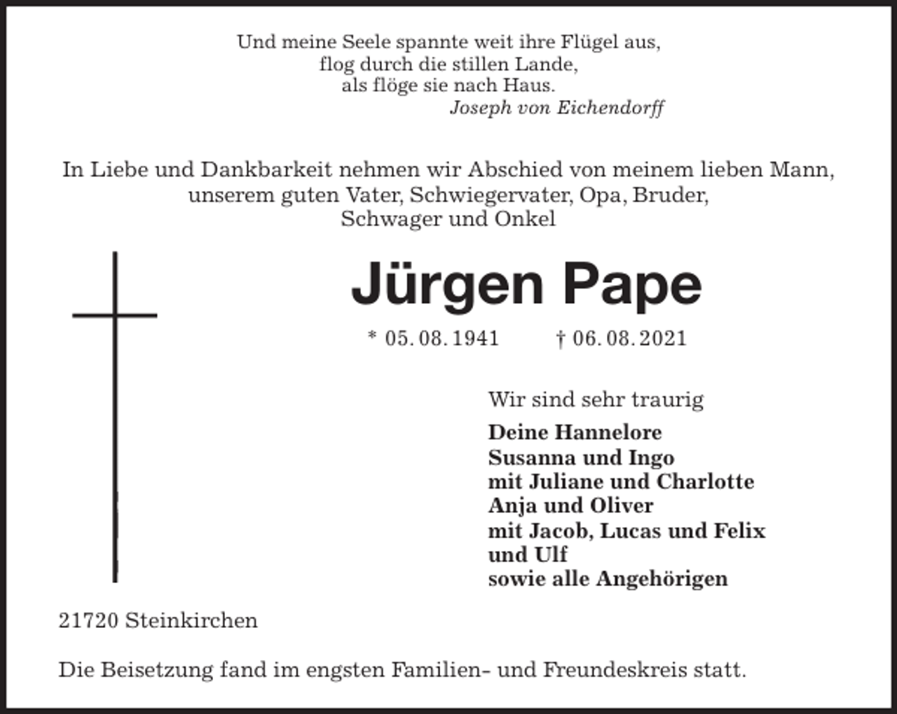 <p>Und meine Seele spannte weit ihre Flügel aus,<br />flog durch die stillen Lande,<br />als flöge sie nach Haus.<br />Joseph von Eichendorff</p>
<p>In Liebe und Dankbarkeit nehmen wir Abschied von meinem lieben Mann,<br />unserem guten Vater, Schwiegervater, Opa, Bruder,<br />Schwager und Onkel<br />Jürgen Pape<br />* 05. 08. 1941 † 06. 08. 2021<br />Wir sind sehr traurig</p>
<p>Deine Hannelore<br />Susanna und Ingo<br />mit Juliane und Charlotte<br />Anja und Oliver<br />mit Jacob, Lucas und Felix<br />und Ulf<br />sowie alle Angehörigen<br />21720 Steinkirchen</p>
<p>Die Beisetzung fand im engsten Familien- und Freundeskreis statt.</p>