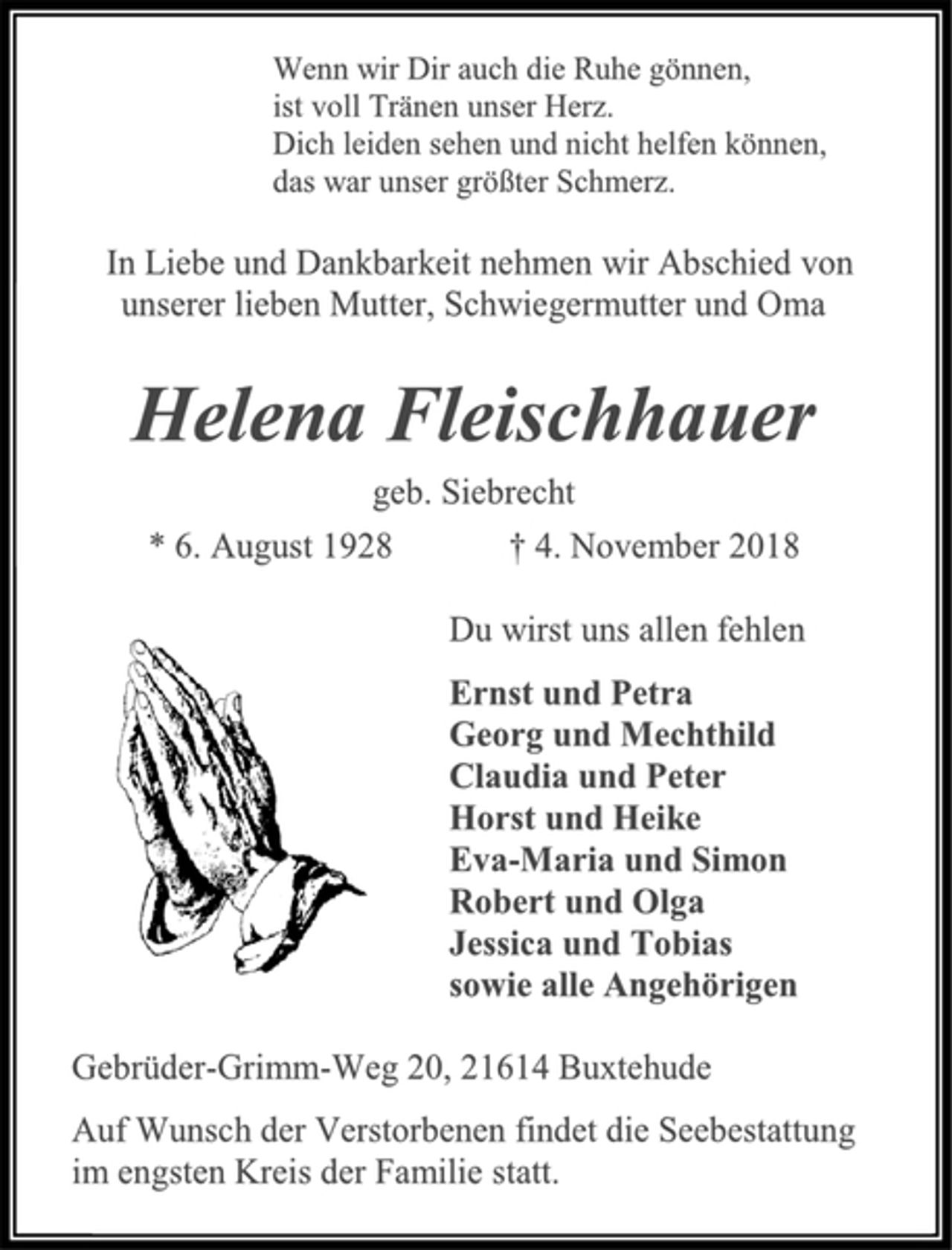 <p>Wenn wir Dir auch die Ruhe gönnen, ist voll Tränen unser Herz. Dich leiden sehen und nicht helfen können, das war unser größter Schmerz.<br />In Liebe und Dankbarkeit nehmen wir Abschied von unserer lieben Mutter, Schwiegermutter und Oma<br />Helena Fleischhauer<br />geb. Siebrecht<br />* 6. August 1928 † 4. November 2018<br />Du wirst uns allen fehlen<br />Ernst und Petra Georg und Mechthild Claudia und Peter Horst und Heike Eva-Maria und Simon Robert und Olga Jessica und Tobias sowie alle Angehörigen<br />Gebrüder-Grimm-Weg 20, 21614 Buxtehude<br />Auf Wunsch der Verstorbenen findet die Seebestattung im engsten Kreis der Familie statt.</p>