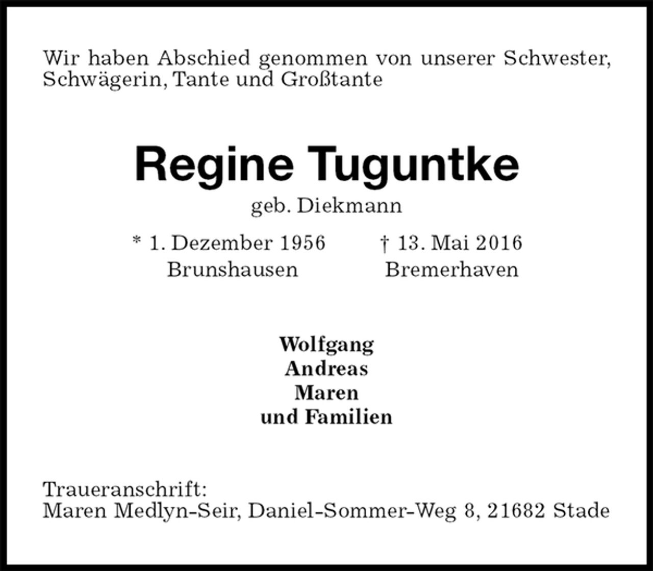 <p>Wir haben Abschied genommen von unserer Schwester, Schwägerin, Tante und Großtante<br />Regine Tuguntke<br />geb. Diekmann<br />* 1. Dezember 1956 † 13. Mai 2016<br />Brunshausen Bremerhaven<br />Wolfgang<br />Andreas<br />Maren<br />und Familien<br />Traueranschrift:<br />Maren Medlyn-Seir, Daniel-Sommer-Weg 8, 21682 Stade</p>