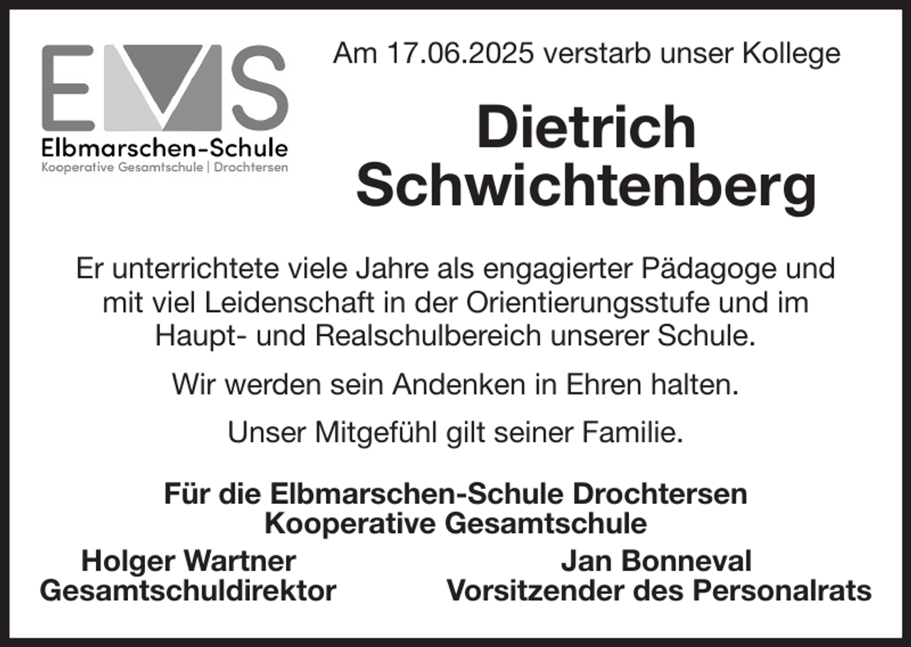 <p>Am 17.06.2025 verstarb unser Kollege<br />Dietrich<br />Schwichtenberg<br />Er unterrichtete viele Jahre als engagierter Pädagoge und<br />mit viel Leidenschaft in der Orientierungsstufe und im<br />Haupt- und Realschulbereich unserer Schule.<br />Wir werden sein Andenken in Ehren halten.<br />Unser Mitgefühl gilt seiner Familie.<br />Für die Elbmarschen-Schule Drochtersen<br />Kooperative Gesamtschule<br />Holger Wartner Jan Bonneval<br />Gesamtschuldirektor Vorsitzender des Personalrats</p>
