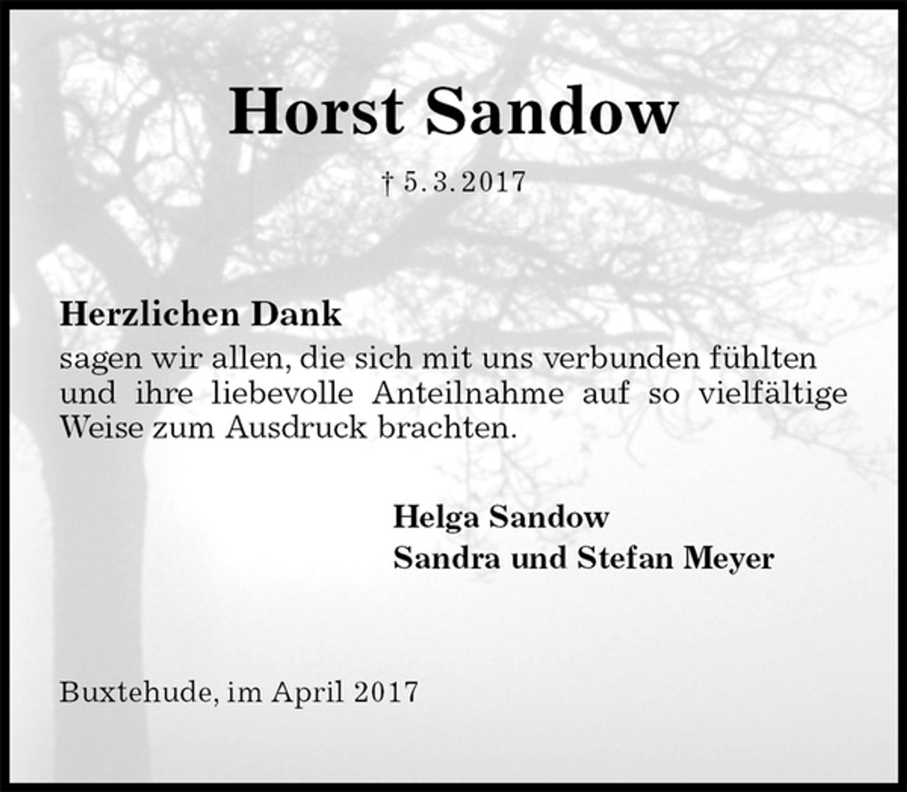 <p>Horst Sandow<br />† 5. 3. 2017<br />Herzlichen Dank<br />sagen wir allen, die sich mit uns verbunden fühlten und ihre liebevolle Anteilnahme auf so vielfältige Weise zum Ausdruck brachten.</p><p>Helga Sandow<br />Sandra und Stefan Meyer<br />Buxtehude, im April 2017</p>