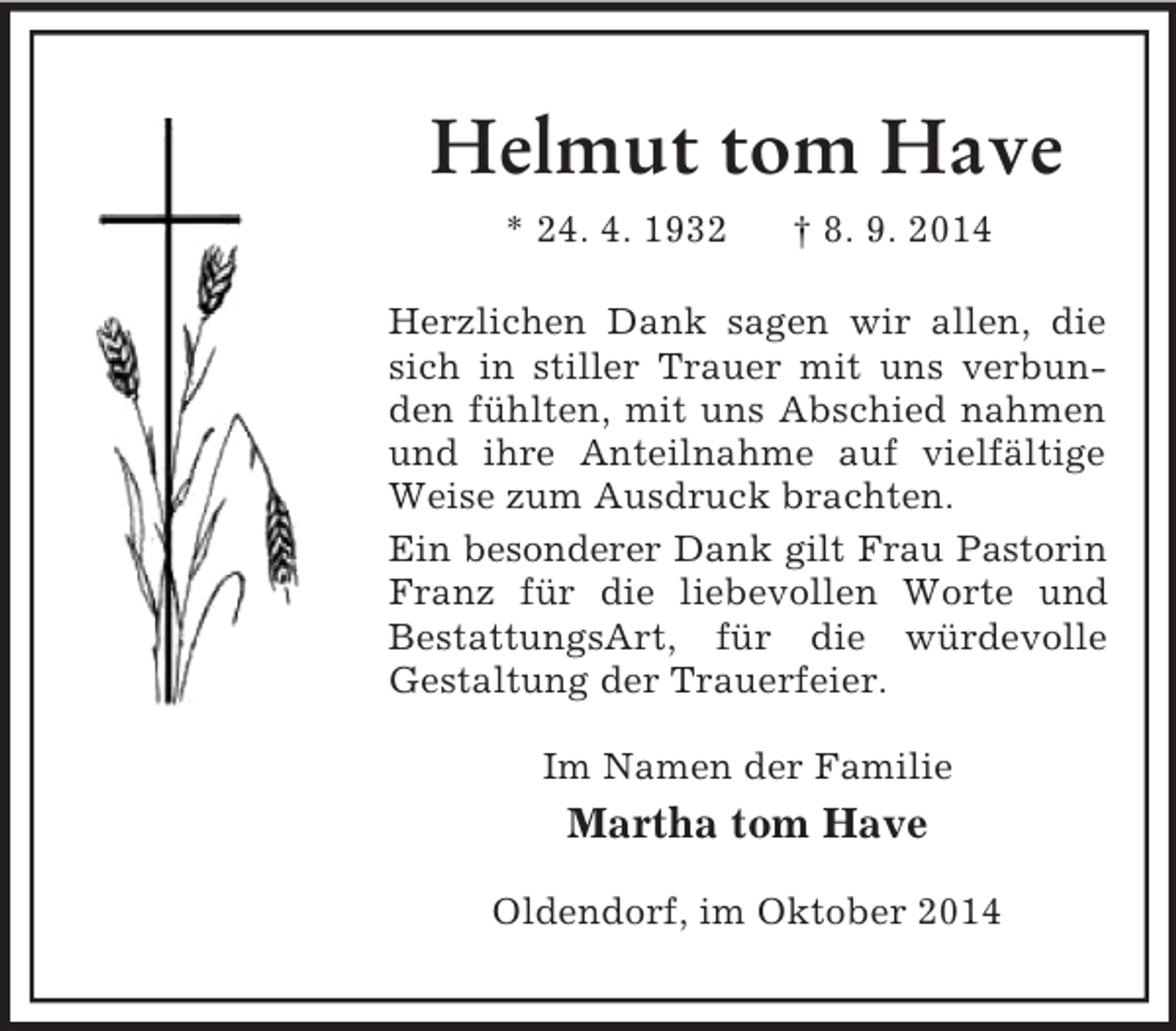<p>Helmut tom Have<br />* 24. 4. 1932 † 8. 9. 2014<br />Herzlichen Dank sagen wir allen, die sich in stiller Trauer mit uns verbunden fühlten, mit uns Abschied nahmen und ihre Anteilnahme auf vielfältige Weise zum Ausdruck brachten.<br />Ein besonderer Dank gilt Frau Pastorin<br />Franz für die liebevollen Worte und BestattungsArt, für die würdevolle<br />Gestaltung der Trauerfeier.<br />Im Namen der Familie<br />Martha tom Have<br />Oldendorf, im Oktober 2014</p>